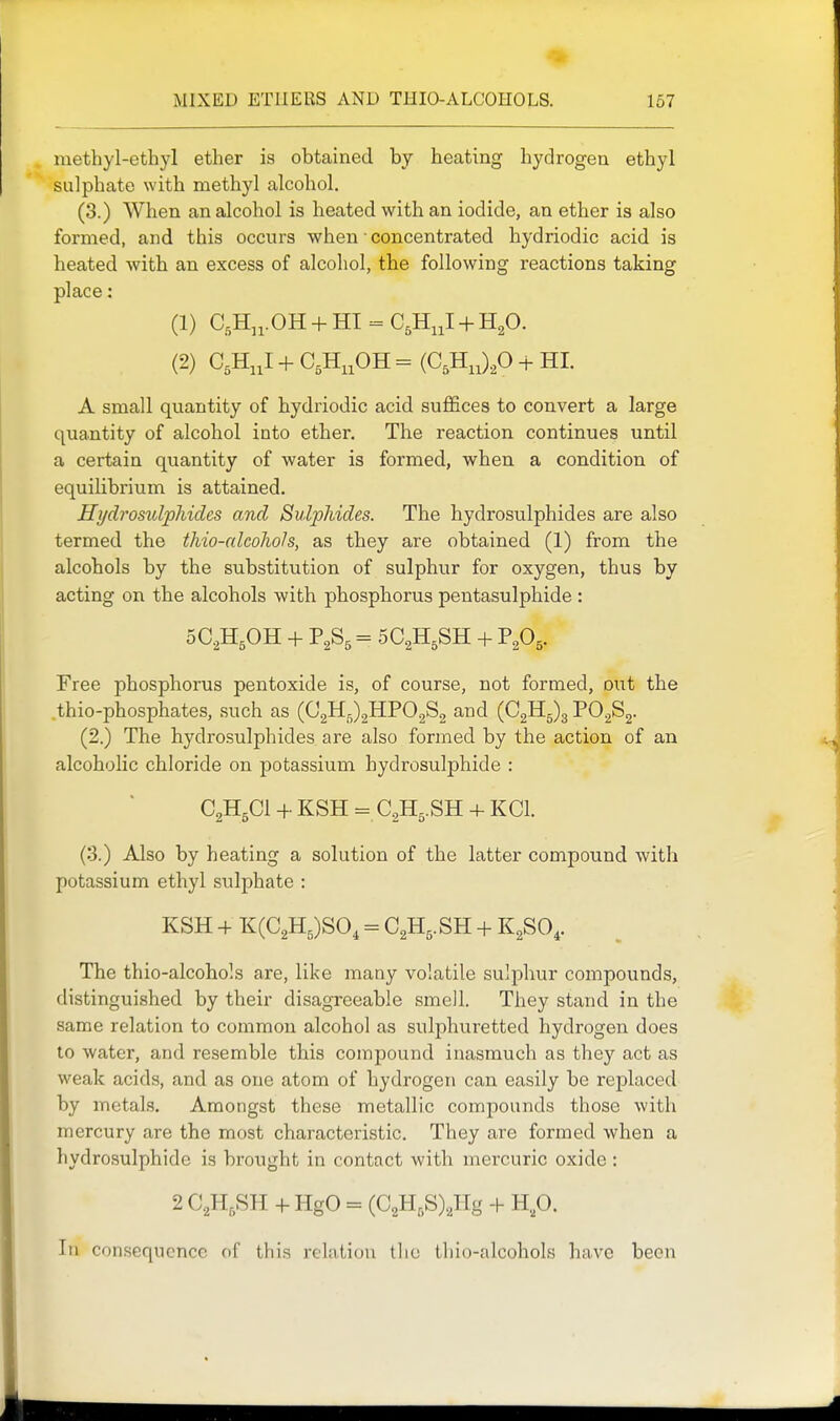 methyl-ethyl ether is obtained by heating hydrogen ethyl sulphate with methyl alcohol. (3.) When an alcohol is heated with an iodide, an ether is also formed, and this occurs when ■ concentrated hydriodic acid is heated with an excess of alcohol, the following reactions taking place: (1) C.H^i. OH + HI = C^HiiI + H^O. (2) C,H,,I + C,H,,OH = (C,H,,)P + HI. A small quantity of hydriodic acid suffices to convert a large quantity of alcohol into ether. The reaction continues until a certain quantity of water is formed, when a condition of equihbrium is attained. Hydrosulphides and Sulphides. The hydrosulphides are also termed the thio-alcoJwIs, as they are obtained (1) from the alcohols by the substitution of sulphur for oxygen, thus by acting on the alcohols with phosphorus pentasulphide : SC^HjOH + = 5C2H5SH + P2O5. Free phosphorus pentoxide is, of course, not formed, o\Tt the .thio-phosphates, such as (C2Hj;)2HP02S2 and (C2Hg)3 PO^Sg. (2.) The hydrosulphides are also formed by the action of an alcoholic chloride on potassium hydrosulphide : C2H5CI + KSH = C2H5.SH + KCl. (3.) Also by heating a solution of the latter compound with potassium ethyl sulphate : KSH + K(C2H5)SO, = C2H5. SH + KgSO,. The thio-alcohols are, like many volatile sulphur compounds, distinguished by their disagreeable smell. They stand in the same relation to common alcohol as sulphuretted hydrogen does to water, and resemble this compound inasmuch as they act as weak acids, and as one atom of hydrogen can easily be rej)laced by metals. Amongst these metallic compounds those with mercury are the most characteristic. They are formed Avhen a hydrosulphide is brought in contact with mercuric oxide : 2 C2H,SH + HgO = (C2H,S)2Hg + H,p. In consequence of this relation tlio tliio-alcohols have been