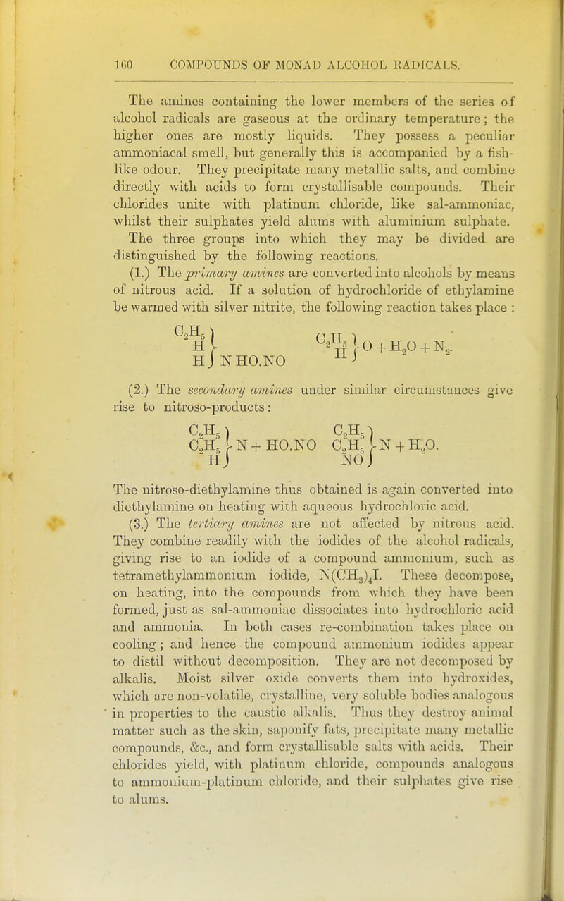 The aminos containing the lower members of the series of alcohol radicals are gaseous at the ordinary temperature; the higher ones are mostly liquids. They possess a peculiar ammoniacal smell, but generally this is accompanied by a fish- like odour. They precipitate many metallic salts, and combine directly with acids to form crystallisable compounds. Their chlorides unite with platinum chloride, like sal-ammoniac, whilst their sulphates yield alums with aluminium sulphate. The three groups into which they may be divided are distinguished by the following reactions. (1.) The primary amines are converted into alcohols by means of nitrous acid. If a solution of hydrochloride of ethylamine be warmed with silver nitrite, the following reaction takes place : Hi 0 + H,0 + N,. hJnho.no (2.) The secondari/ amines under similar circumstances give rise to nitroso-products: C,Hr I- N 4- HO.N0 C.H, IN -f H.p.  H J NO J The nitroso-diethylamine thus obtained is again converted into diethylamine on heating with aqueous hydrochloric acid. (3.) The tertiary amines are not affected by nitrous acid. They combine readily with the iodides of the alcohol radicals, giving rise to an iodide of a compound ammonium, such as tetramethylammonium iodide, N(CH3)^I, These decompose, on heating, into the compounds from which they have been formed, just as sal-ammoniac dissociates into hydrochloric acid and ammonia. In both cases re-combination takes place on cooling; and hence the compound, ammonium iodides appear to distil without decomposition. They are not decomj^osed by alkalis. Moist silver oxide converts them into hydroxides, which are non-volatile, crystalline, very soluble bodies analogous in properties to the caustic alkalis. Thus they destroy animal matter such as the skin, saponify fats, precipitate many metallic compounds, &c., and form crystallisable salts with acids. Their chlorides yield, with platinum chloride, compounds analogous to ammonium-platinum chloride, and their sulphates give rise to alums.