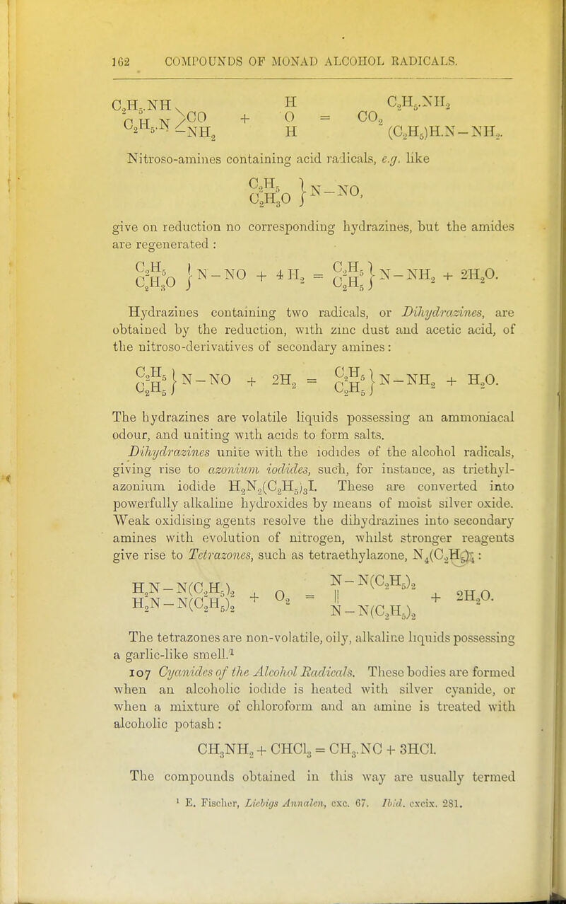 Nitroso-amiues containing acid radicals, e.g. like C2H3O give on reduction no corresponding hydrazines, but the amides are regenerated : ^2^^5 iiS] _ATO _L 4 T-T — ^-^5l>J_>JH -4- O Hydrazines containing two radicals, or DiMjdrazincs, are obtained by the reduction, with zinc dust and acetic acid, of the nitroso-derivatives of secondary amines: ^A|n-NO + 2H2 = ^^j^^lN-NHg + H,0. The hydrazines are volatile liquids possessing an ammoniacal odour, and uniting with acids to form salts. Diliydrazines unite with the iodides of the alcohol radicals, giving rise to azonium iodides, such, for instance, as triethyl- azonium iodide H2N2(C2H5)3l. These are converted into powerfully alkaline hydroxides by means of moist silver oxide. Weak oxidising agents resolve the dihydrazines into secondar}'' amines with evolution of nitrogen, whilst stronger reagents give rise to Tctrazones, such as tetraethylazone, N^(C2^^: The tetrazones are non-volatile, oily, alkaline liquids possessing a garlic-like smell.^ 107 Cyanides of the Alcohol Radiccds. These bodies are formed when an alcoholic iodide is heated with silver cyanide, or when a mixture of chloroform and an amine is treated with alcoholic potash; CH3NH2 + CHCl, = CH3.NC + 3HC1. The compounds obtained in this way are usually termed ' E. Fischer, Lichigs Annalcn, cxc. G7. Ibid, cxcix. 2S1.