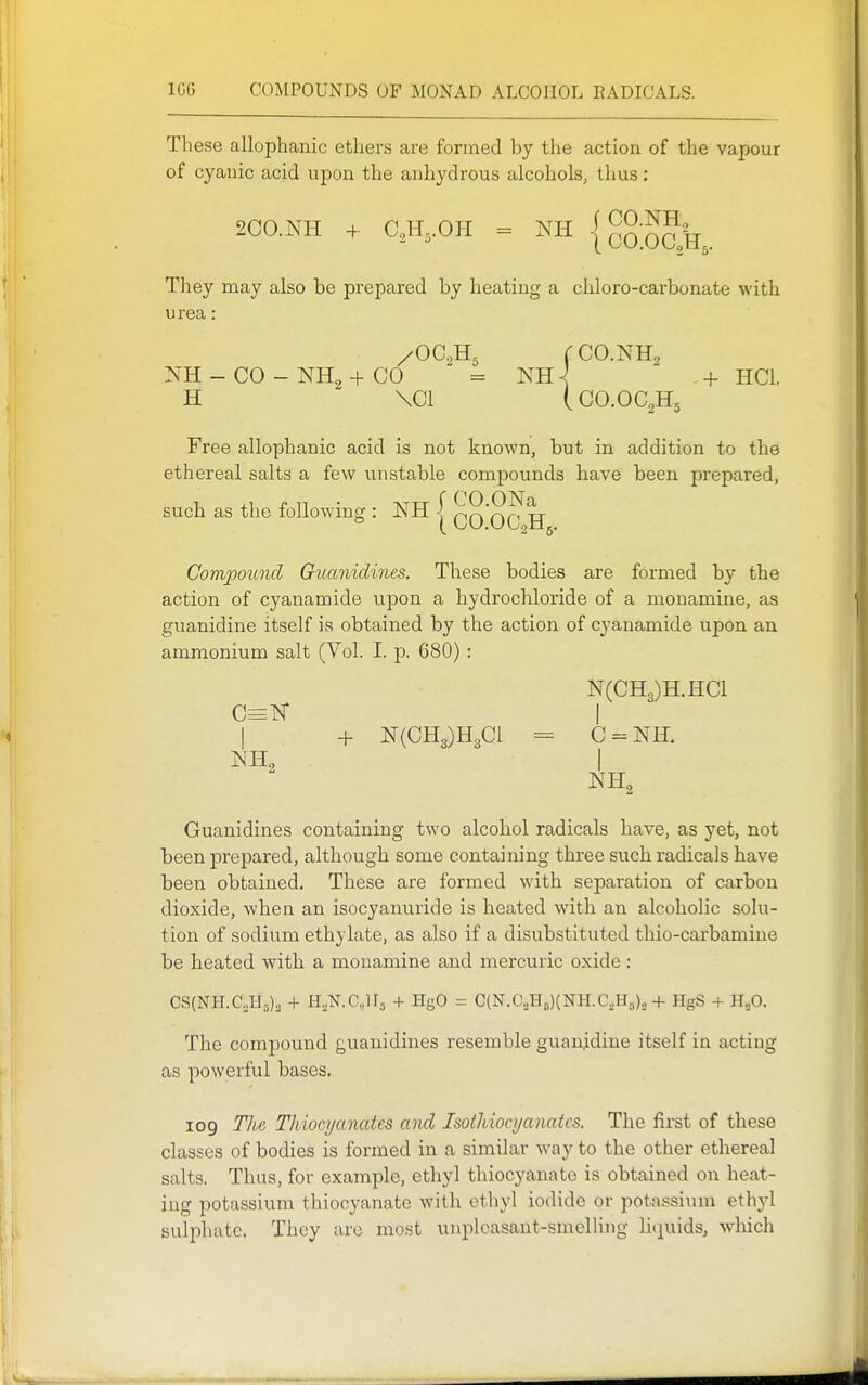 These allophanic ethers are formed by the action of the vapour of cyanic acid upon the anhydrous alcohols, thus: 2C0.NH -f. C,H,.OI-I = NH | COOC H They may also be prepared by heating a eliloro-carbonate with urea: C CO.NH2 - CO - NH2 + CO = NH^ + HCl. H \C1 (CO.OC2H5 Free allophanic acid is not known, but in addition to the ethereal salts a few unstable compounds have been prepared, such as the following : NH -[ ^^'^^'^tt » (CO.OC.2H5. Compotmd Guanidines. These bodies are formed by the action of cyanamide upon a hydrochloride of a monamine, as guanidine itself is obtained by the action of cyanamide upon an ammonium salt (Vol. I. p. 680) : N(CH3)H.HC1 C=K I + N(CH3)H3C1 = C = NH. Guanidines containing two alcohol radicals have, as yet, not been prepared, although some containing three such radicals have been obtained. These are formed with separation of carbon dioxide, when an isocyanuride is heated with an alcoholic solu- tion of sodium ethylate, as also if a disubstituted thio-carbamine be heated with a monamine and mercuric oxide : CS(NH.C,H,,), + H.N.Cjrj + HgO = C(N.CoHo)(NH.CsH5)., + HgS + B^O. The compound guanidines resemble guan.idine itself in acting as powerful bases. 109 Tli,G Thiocyanates and Isothiocyanatcs. The first of these classes of bodies is formed in a similar way to the other ethereal salts. Thus, for example, ethyl thiocyanatc is obtained on heat- ing potassium thiocyanate with ethyl iodide or potassium etliyl sulpliatc. They are most unpleasant-smelling li(iuids, which