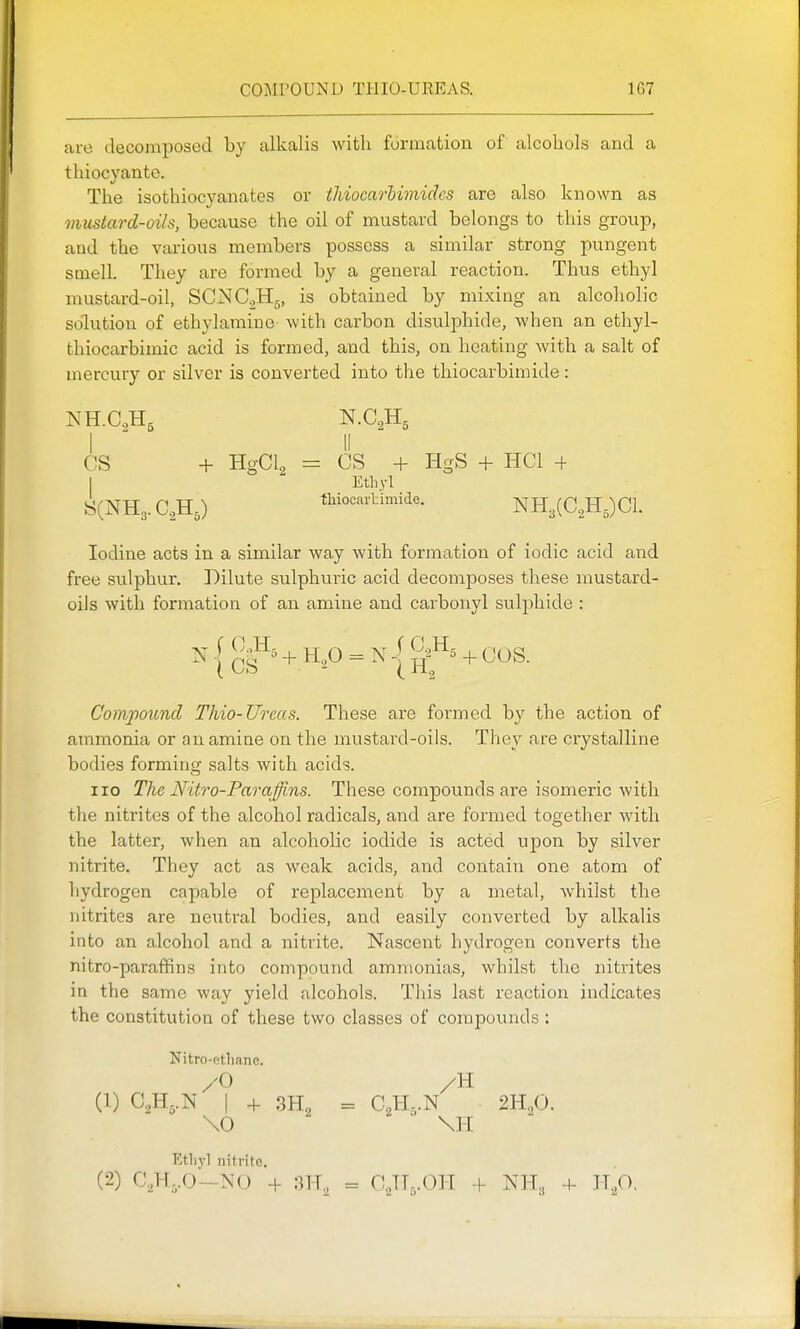 are decomposed by alkalis with formation of alcoliols and a thiocyante. The isothiocyanates or thiocarhimidcs are also known as mustard-oils, because the oil of mustard belongs to this group, and the various members possess a similar strong pungent smell. They are formed by a general reaction. Thus ethyl mustard-oil, SCNC^Hg, is obtained by mixing an alcoholic solution of ethylamiue with carbon disulphide, when an ethyl- thiocarbimic acid is formed, and this, on heating with a salt of mercury or silver is converted into the tliiocarbimide: I  II OS + HgCl^ = CS + HgS + HCl + I Mhyl 8(NH3. C.,H,) thiocartimide. NHgCC^HJCl. Iodine acts in a similar way with formation of iodic acid and free sulphur. Dilute sulphuric acid decomposes these mustard- oils with formation of an amine and carbonyl sulphide : Compound Thio-Ureas. These are formed by the action of ammonia or an amine on the mustard-oils. They are crystalline bodies formiusc salts with acids. 110 The Nitro-Paraffins. These compounds are isomeric with the nitrites of the alcohol radicals, and are formed together with the latter, when an alcoholic iodide is acted upon by silver nitrite. They act as weak acids, and contain one atom of hydrogen capable of replacement by a metal, whilst the nitrites are neutral bodies, and easily converted by alkalis into an alcohol and a nitrite. Nascent hydrogen converts the nitre-paraffins into compound ammonias, whilst the nitrites in the same way yield alcohols. This last reaction indicates the constitution of these two classes of compo\;nds ; Nitro-ethane. /O /H (1) I -1- 3H„ = C^H-.N 2H„0. \0 ' \H Ethyl nitrite.