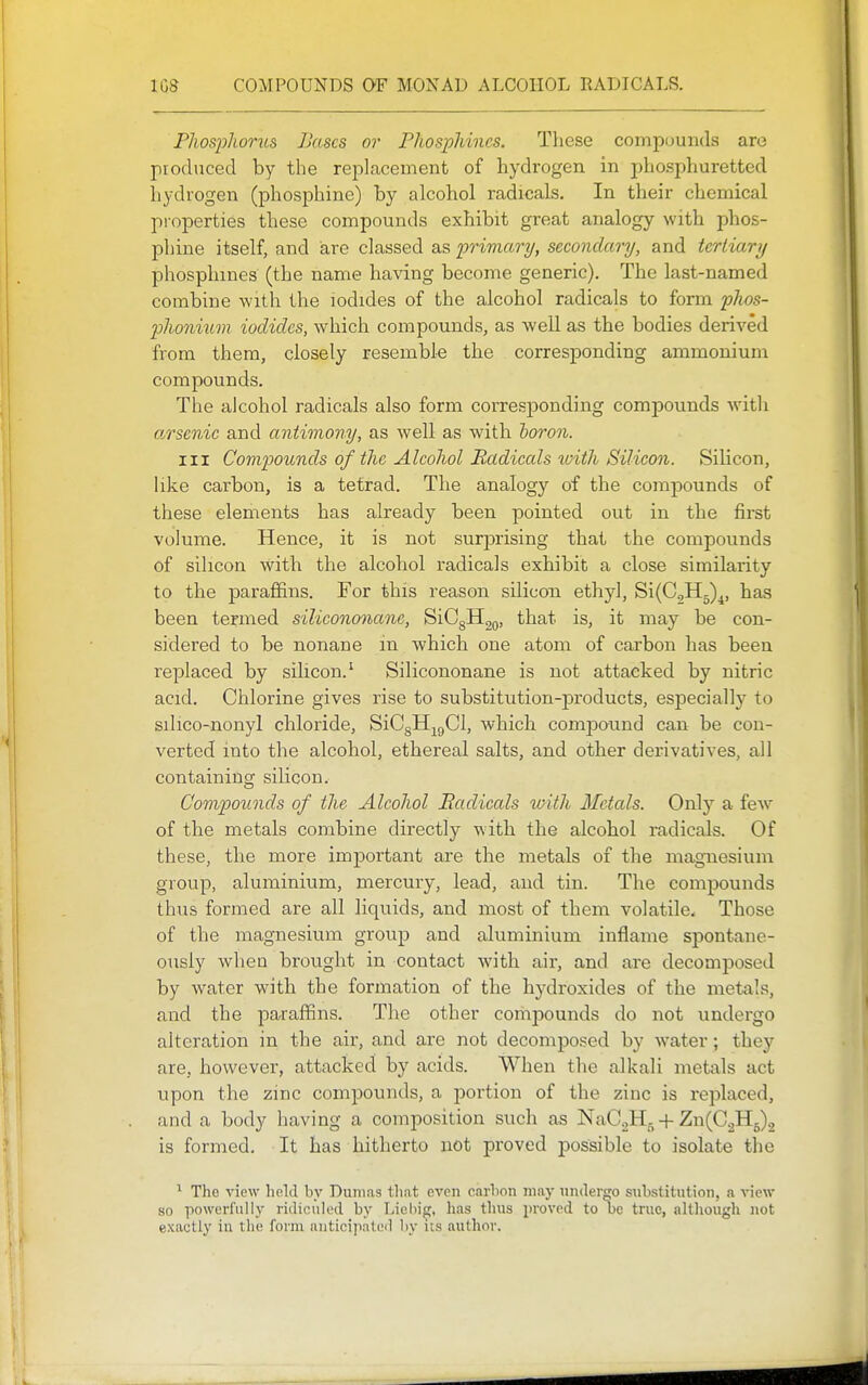PJiosjjIiorus Bases or PhospMncs. These compounds are produced by the replacement of hydrogen in phosphuretted hydrogen (phosphine) by alcohol radicals. In their chemical pi-operties these compounds exhibit great analogy with phos- phine itself, and are classed as primary, secondary, and tertiary phosphines (the name having become generic). The last-named combine with the iodides of the alcohol radicals to form plios- 2)honium iodides, which compounds, as well as the bodies derived from them, closely resemble the corresponding ammonium compounds. The alcohol radicals also form corresjDonding compounds witli a^rsenic and antimony, as well as with horon. Ill Compounds of the Alcohol Badicals tvith Silicon. Silicon, like carbon, is a tetrad. The analogy of the compounds of these elements has already been pointed out in the first volume. Hence, it is not surprising that the compounds of silicon with the alcohol radicals exhibit a close similarity to the paraffins. For this reason silicoxi ethyl, Si(C.,H5)^, has been termed silicononane, SiCgHgQ, that is, it may be con- sidered to be nonane in which one atom of carbon has been replaced by silicon.' Silicononane is not attacked by nitric acid. Chlorine gives rise to substitution-products, especially to silico-nonyl chloride, SiCgH^gCl, which comiDound can be con- verted into the alcohol, ethereal salts, and other derivatives, all containing silicon. Compounds of the Alcohol Eadicals with Metals. Only a feAV of the metals combine directly with the alcohol radicals. Of these, the more important are the metals of the magnesium group, aluminium, mercury, lead, and tin. The compounds thus formed are all liquids, and most of them volatile. Those of the magnesium group and aluminium inflame spontane- ously when brought in contact with air, and are decomposed by water with the formation of the hj'droxides of the metals, and the paraffins. The other compounds do not undergo alteration in the air, and are not decomposed by water; they are, however, attacked by acids. When the alkali metals act upon the zinc compounds, a portion of the zinc is replaced, and a body having a composition such as NaCaH, + Zn(C2H5)2 is formed. It has hitherto not proved possible to isolate the ^ The view held by Dumas that even carhon may undergo substitution, a view- so powerfully ridiculed by Lieliig, has thus jiroved to be true, although not exactly in the form anticijiatei) liy us author.