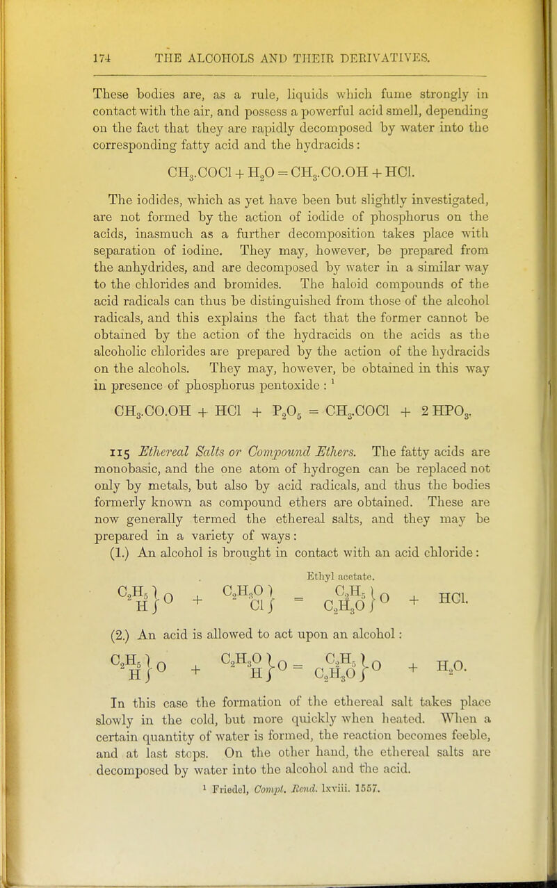 These bodies are, as a rule, liquids which fume strongly in contact with the air, and possess a powerful acid smell, depending on the fact that they are rapidly decomposed by water into the corresponding fatty acid and the hydracids: CH3.COCI + H2O = CH3.CO.OH + HCI. The iodides, which as yet have been but slightly investigated, are not formed by the action of iodide of phosphorus on the acids, inasmuch as a further decomposition takes place with separation of iodine. They may, however, be prepared from the anhydrides, and are decomposed by water in a similar way to the chlorides and bromides. The haloid compounds of the acid radicals can thus be distinguished from those of the alcohol radicals, and this explains the fact that the former cannot be obtained by the action of the hydracids on the acids as the alcoholic chlorides are prepared by the action of the hydracids on the alcohols. They may, however, be obtained in this way in presence of phosphorus pentoxide : ^ CH3.CO.OH + HCI + P2O5 = CH3.COCI + 2 HPO3. 115 Mhereal Scdts or Compound Ethers. The fatty acids are monobasic, and the one atom of hydrogen can be replaced not only by metals, but also by acid radicals, and thus the bodies formerly known as compound ethers are obtained. These are now generally termed the ethereal salts, and they may be prepared in a variety of ways: (1.) An alcohol is brought in contact with an acid chloride: Ethyl acetate. C0H5( C,H^O 1 CoHj) ^ T(n\ HJ^ + CiJ - CAoP + (2.) An acid is allowed to act upon an alcohol : HJ^ + H/^ CaHgO/^ + In this case the formation of the ethereal salt takes place slowly in the cold, but more quickly when heated. When a certain quantity of water is formed, the reaction becomes feeble, and at last stops. On the other hand, the ethereal salts are decomposed by water into the alcohol and the acid. 1 Friedel, Oompt. Rend. Ixviii. 1557.