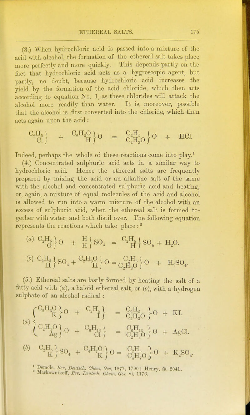 (3.) When hydrochloric acid is passed into a mixture of the acid with alcohol, the formation of the ethereal salt takes place more perfectly and more quickly. This depends partly on the fact that hydrochloric acid acts as a hygroscopic agent, but partly, no doubt, because hydrochloric acid increases the yield by the formation of the acid chloride, which then acts according to equation No. 1, as these chlorides will attack the alcohol more readily than water. It is, moreover, possible that the alcohol is first converted into the chloride, which then acts again upon the acid : ^2^5 \ , C2H3O ) Q _ C2H5 I ^ jr^^ Indeed, perhaps the whole of these reactions come into play.' (4.) Concentrated sulphuric acid acts in a similar way to hydrochloric acid. Hence the ethereal salts are frequently prepared by mixing the acid or an alkaline salt of the same with the, alcohol and concentrated sulphuric acid and heating, or, again, a mixture of equal molecules of the acid and alcohol is allowed to run into a warm mixture of the alcohol with an excess of sulphuric acid, when the ethereal salt is formed to- gether with water, and both distil over. The following equation represents the reactions which take place : ^ (a) 0 A J Q ^ H I ^ C,H, I ^ (^)0.«j}sO..OAO|,^^CjH.,J, ^ ^^^^^ (5.) Ethereal salts are lastly formed by heating the salt of a fatty acid with (a), a haloid ethereal salt, or (&), with a hydrogen sulphate of an alcohol radical: I P/ino^e, Ber. Deutsch. Chem. Ocs. 1877, 1790 ; Hcniy, ib. 2041. MarkownikofT, Bcr. Deutsch. Chem. Gcs. vi. 1176. (a)