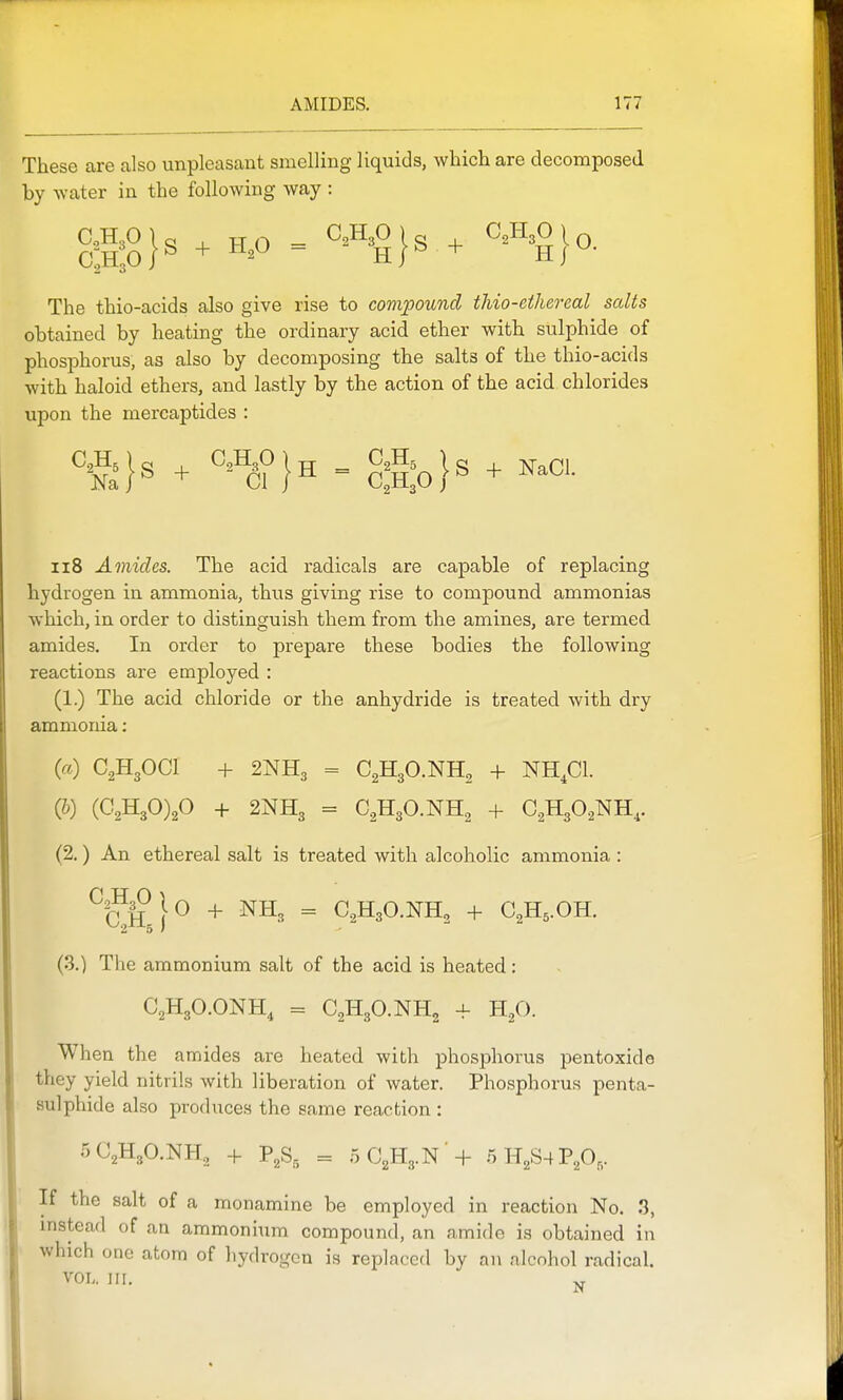 These are also unpleasant smelling liquids, which are decomposed by water in the following way : The thio-acids also give rise to compound thio-ethereal salts obtained by heating the ordinary acid ether with sulphide of phosphorus, as also by decomposing the salts of the thio-acids with haloid ethers, and lastly by the action of the acid chlorides upon the mercaptides : ii8 Amides. The acid radicals are capable of replacing hydrogen in ammonia, thus giving rise to compound ammonias which, in order to distinguish them from the amines, are termed amides. In order to prepare these bodies the following reactions are employed : (1.) The acid chloride or the anhydride is treated with dry ammonia: (a) C2H3OCI + 2NH3 = C2H3O.NH2 + NH.Cl. (b) (C2H30)20 + 2NH3 = C2H3O.NH2 + C2H3O2NH,. (2.) An ethereal salt is treated with alcoholic ammonia : ^(?H + NH3 = C2H3O.NH, + C2H5.OH. 2 5' (3.) The ammonium salt of the acid is heated: C2H3O.ONH4 = aH30.NH2 + H.3O. When the amides are heated with phosphorus pentoxido they yield nitrils with liberation of water. Phosphorus penta- sulphide also produces the same reaction : 5C2H3O.NH., + P^S, = 5C2H3.N -f 5H2S4PA,- If the salt of a monamine be employed in reaction No. 3, mstead of an ammonium compound, an amide is obtained in which one atom of liydrogen is replaced by an alcohol radical. VOL. III.