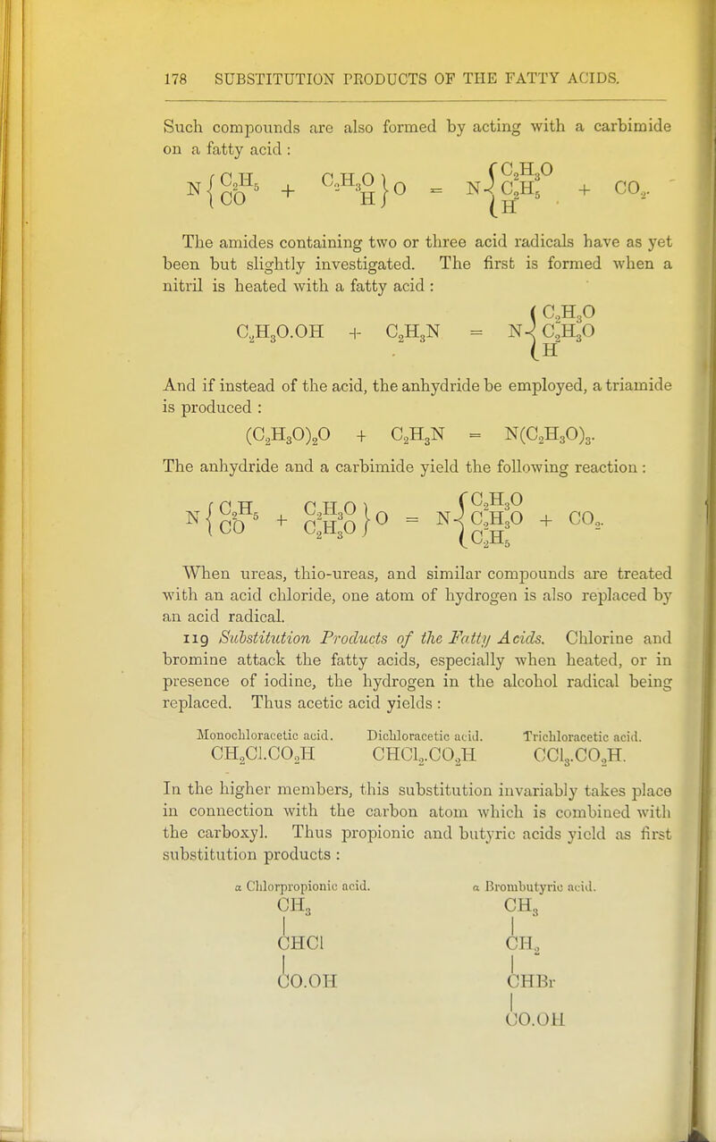 Such compounds are also formed by acting with a carbimide on a fatty acid : N {cO^' + ^^-^^Ojo = N|c2Hf + CO,. The amides containing two or three acid radicals have as yet been but slightly investigated. The first is formed when a nitril is heated with a fatty acid : ( C,H30 aHgO.OH H- C2H3N = N^C^HgO (h And if instead of the acid, the anhydride be employed, a triamide is produced : (C,H30),0 + C,H3N = N(C2H30)3. The anhydride and a carbimide yield the following reaction : N When ureas, thio-ureas, and similar compounds are treated with an acid chloride, one atom of hydrogen is also replaced by an acid radical. 119 Suhstihition Products of the Fatty Acids. Chlorine and bromine attack the fatty acids, especially when heated, or in presence of iodine, the hydrogen in the alcohol radical being replaced. Thus acetic acid yields : Monochloracelic acid. Dicliloracetic acid. Trichloracetic acid. CH2CI.CO2H CHC1,C02H CCI3.CO2H. In the higher members, this substitution invariably takes place in connection with the carbon atom which is combined witli the carboxyl. Thus propionic and butyric acids yield as first substitution products : a Clilorpropionio acid. a Bronibutyric .icid. CHi CH, I I CHCl CH., ■^2 io.OH CHBr CO. OH