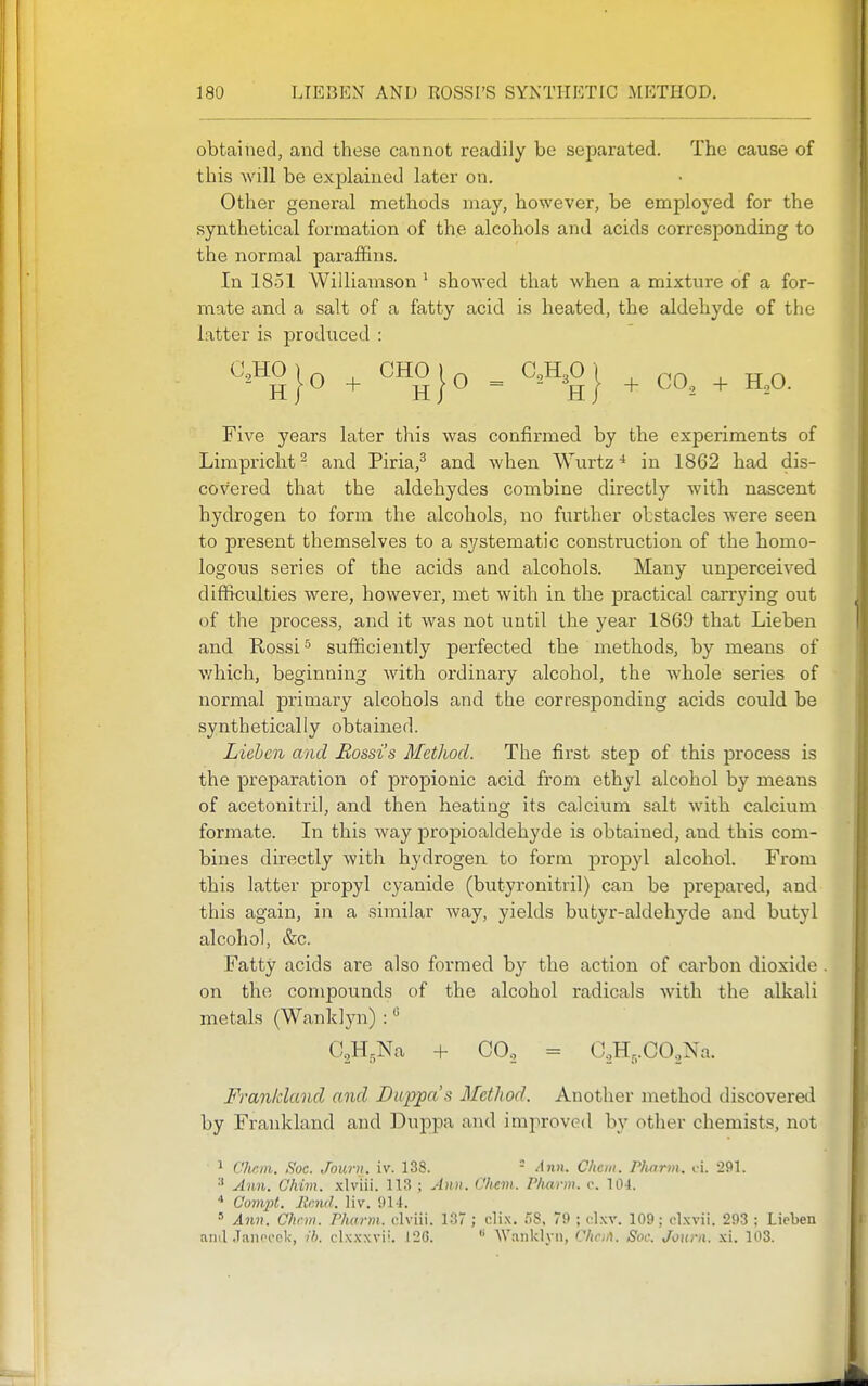 obtained, and these cannot readily be separated. The cause of this will be exf)lained later on. Other general methods may, however, be employed for the synthetical formation of the alcohols and acids corresponding to the normal paraffins. In 1851 Williamson ' showed that when a mixture of a for- mate and a salt of a fatty acid is heated, the aldehyde of the latter is produced : Five years later this was confirmed by the experiments of Limpricht ^ and Piria,^ and when Wurtz in 1862 had dis- covered that the aldehydes combine directly with nascent hydrogen to form the alcohols, no further obstacles were seen to present themselves to a systematic construction of the homo- logous series of the acids and alcohols. Many unperceived difficulties were, however, met with in the practical carrying out of the process, and it was not until the year 1869 that Lieben and Rossi ^ sufficiently perfected the methods, by means of which, beginning with ordinaiy alcohol, the whole series of normal primary alcohols and the corresponding acids could be synthetically obtained. Liehcn and Rossi's Method. The first step of this process is the preparation of propionic acid from ethyl alcohol by means of acetonitril, and then heating its calcium salt with calcium formate. In this way propioaldehyde is obtained, and this com- bines directly with hydrogen to form propyl alcohol. From this latter propyl cyanide (butyronitril) can be prepai'ed, and this again, in a similar way, yields butyr-aldehyde and butyl alcohol, &c. Fatty acids are also formed by the action of carbon dioxide . on the compounds of the alcohol radicals with the alkali metals (Wanklyn) : CoH.Na -H CO., = C.,H,,CO.,Na. Fran/cland and Duppa's Method. Another method discovered by Frankland and Duppa and improved by other chemists, not ^ Chr.m. iS'oc. Journ. iv. 138. - Ann. Chcm. Pharm. t-i. 291. •* Ann. Chim. xlviii. 113 ; Ann. Chem. Pharm. c. 104. * Compt. llmul. liv. 914. ' Ann. Chcm. Pharm. clviii. 137 ; clix. 58, 79 ; d.\r. 109; clxvii. 293 : Lieben anilJanoock, ih. clxxxvii. 126. 'W.mklyn, C/icA. Soc. Journ. xi. 103.