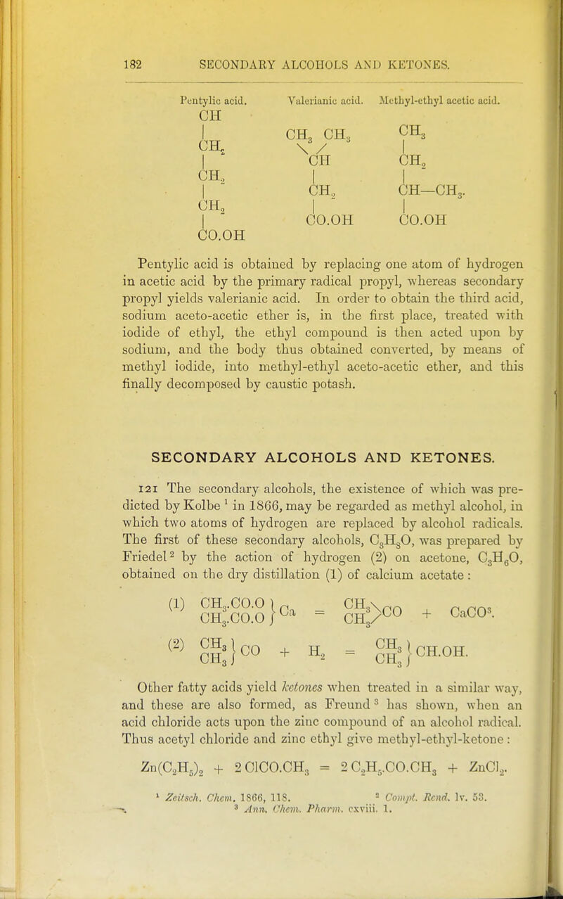 Pentylic acid. Valerianic acid. Metbyl-ethyl acetic acid. CI-I I CH, CH, CH3 I CH CH, CH, I  CO.OH ^2 I I CH., CH—CH3. I ' I CO.OH CO.OH Pentylic acid is obtained by replacing one atom of hydrogen in acetic acid by the primary radical propyl, Avliereas secondary propyl yields valerianic acid. In order to obtain the third acid, sodium aceto-acetic ether is, in the first place, treated with iodide of ethyl, the ethyl compound is then acted upon by sodium, and the body thus obtained converted, by means of methyl iodide, into methyl-ethyl aceto-acetic ether, and this finally decomposed by caustic potash. SECONDARY ALCOHOLS AND KETONES. 121 The secondary alcohols, the existence of which was pre- dicted by Kolbe ' in 1866, may be regarded as methyl alcohol, iu which two atoms of hydrogen are replaced by alcohol radicals. The first of these secondary alcohols, CgHgO, was prepared by FriedeP by the action of hydrogen (2) on acetone, CgHgO, obtained on the dry distillation (1) of calcium acetate: (1) CH3.CO.O I ^ CH,\^^ CH3.C0.0|^=^ = CRp^^ + G'-^CO'- (2) CH3j(.o ^ H, = 8h^}cH.0H. Other fatty acids yield ketones when treated in a similar way, and these are also formed, as Freund ^ has shown, when an acid chloride acts upon the zinc compound of an alcohol radical. Thus acetyl chloride and zinc ethyl give methyl-ethyl-ketone: Zu(C,B.,\ + 2ClC0.CHg = 2C2H,.CO.CH3 + ZnCl,. ' ^citsch. Chcm. 1866, 118.  Comjit. Rend. Iv. 53. ' Amu Chcm. Pharm. cxviii. 1.