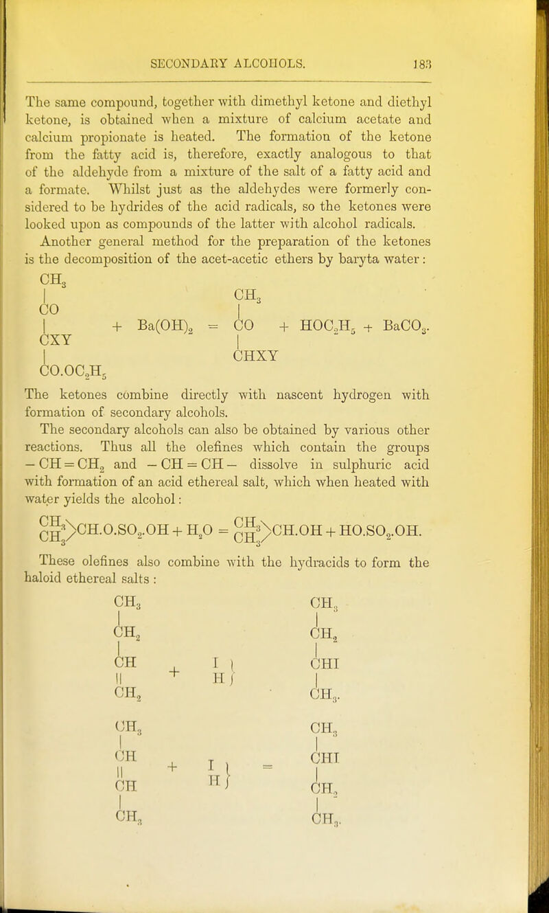 The same compound, together with dimethyl ketone and diethyl ketone, is obtained when a mixture of calcium acetate and calcium propionate is heated. The formation of the ketone from the fatty acid is, therefore, exactly analogous to that of the aldehyde from a mixture of the salt of a fatty acid and a formate. Whilst just as the aldehydes were formerly con- sidered to be hydrides of the acid radicals, so the ketones were looked upon as compounds of the latter with alcohol radicals. Another general method for the preparation of the ketones is the decomposition of the acet-acetic ethers by baryta water: CH3 I CH, CO I CXY I CO.OCoH, 3 I + Ba(0H)2 = CO + HOCJI^ + BaCO^. CHXY The ketones combine directly with nascent hydrogen with formation of secondary alcohols. The secondary alcohols can also be obtained by various other reactions. Thus all the defines which contain the groups — CH = CHg and — CH = CH — dissolve in sulphuric acid with formation of an acid ethereal salt, which when heated with water yields the alcohol: ^l^'^CH.O.SO^.OH + Hp = ^gsXcH.OH + HO.SO^.OH. 3 3 These defines also combine with the hydracids to form the haloid ethereal salts : CH3 CH, I I ■ CH^ CH, H . I ) CHI + H CH, CH. CH3 CH, + I I = CHI CH H3 CH,