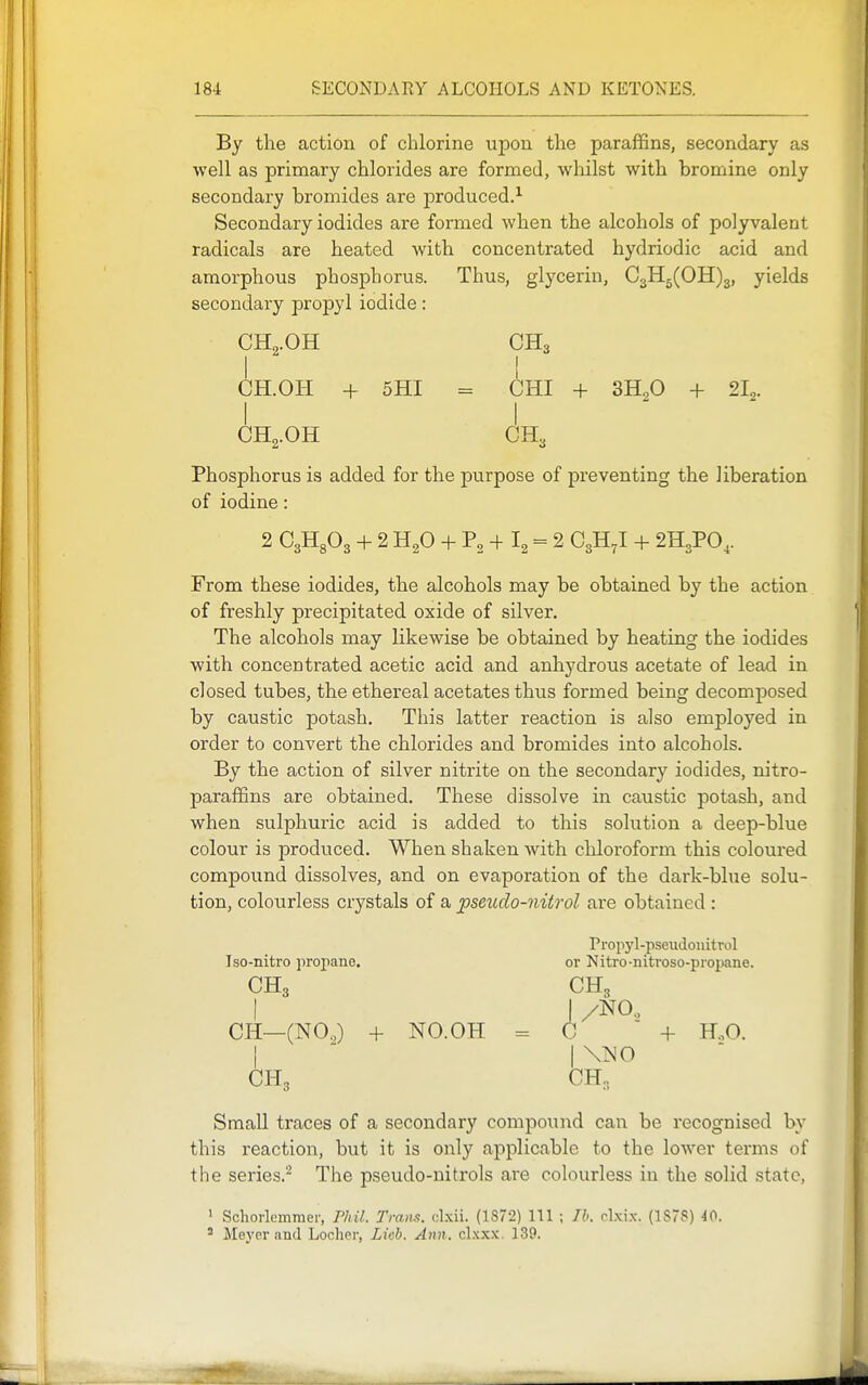 By the action of chlorine upon the paraffins, secondary as well as primary chlorides are formed, whilst with bromine only secondary bromides are produced.^ Secondary iodides are formed when the alcohols of polyvalent radicals are heated with concentrated hydriodic acid and amorphous phosphorus. Thus, glycerin, 03115(011)3, yields secondary propyl iodide: OH„.OH OH3 I ! CH.OH + 5HI = CHI + 3H.,0 + 21^. I I OH2.OH OH3 Phosphorus is added for the purpose of preventing the liberation of iodine: 2 CgHgOa + 2 H2O + P, + I2 = 2 O3H7I + 2H3PO,. From these iodides, the alcohols may be obtained by the action of freshly precipitated oxide of silver. The alcohols may likewise be obtained by heating the iodides with concentrated acetic acid and anhydrous acetate of lead in closed tubes, the ethereal acetates thus formed being decomposed by caustic potash. This latter reaction is also employed in order to convert the chlorides and bromides into alcohols. By the action of silver nitrite on the secondary iodides, nitro- paraffins are obtained. These dissolve in caustic potash, and when sulphuric acid is added to this solution a deep-blue colour is produced. When shaken with chloroform this coloured compound dissolves, and on evaporation of the dark-blue solu- tion, colourless crystals of a ^seudo-nitrol are obtained : Propj'l-pseudoiiitrol Iso-nitro propane. or Nitro-nitroso-propane. CII3 CHg OH—(NO,) + NO.OH = C + HoO. I  I\N0 CH3 CH, Small traces of a secondary compound can be recognised bv this reaction, but it is only applicable to the lower terms of the series.^ The pseudo-nitrols are colourless in the solid state, ' Schorkmnier, Phil. Trans, clxii. (1872) 111 ; Ih. clxix. (1S7S) 40. ' Meyer and Locher, Lich. Ann. clxxx. 139.