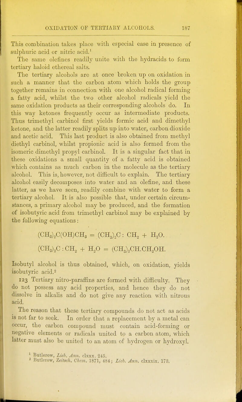 This combination takes place with especial ease in presence of sulphuric acid or nitric acid.' The same olefines readily unite with the hydracids to form tertiary haloid ethereal salts. The tertiary alcohols are at once broken up on oxidation in such a manner that the carbon atom which holds the group together remains in connection with one alcohol radical forming a fatty acid, whilst the two other alcohol radicals yield the same oxidation products as their corresponding alcohols do. In this way ketones frequently occur as intermediate products. Thus trimethyl carbinol first yields formic acid and dimethyl ketone, and the latter readily splits up into water, carbon dioxide and acetic acid. This last product is also obtained from methyl diethyl carbinol, whilst propionic acid is also formed from the isomeric dimethyl propyl carbinol. It is a singular fact that in these oxidations a small quantity of a fatty acid is obtained which contains as much carbon in the molecule as the tertiary alcohol. This is, however, not difficult to explain. The tertiary alcohol easily decomposes into water and an olefine, and these latter, as we have seen, readily combine with water to form a tertiary alcohol. It is also possible that, under certain circum- stances, a primary alcohol may be produced, and the formation of isobutyric acid from trimethyl carbinol may be explained by the following equations: (CH3)2C(OH)CH3 = {CR,),G: OH, + H^O. (CH3)2C:CH2 + H^O = (CH3)2CH.CH20H. Isobutyl alcohol is thus obtained, which, on oxidation, yields isobutyric acid.^ 123 Tertiary nitro-paraffins are formed with difficulty. They do not possess any acid properties, and hence they do not dissolve in alkahs and do not give any reaction with nitrous acid. The reason that these tertiary compounds do not act as acids IS not far to seek. In order that a replacement by a metal can occur, the carbon compound must contain acid-forming or negative elements or radicals united to a carbon atom, which latter must also be united to an atom of liydrogen or hydroxyl. ' Rutlerow, Licb. Ann. clxxx. 245. Butlcrow, Tidtsch. Chcm. 1871, 484; Licb. Ann. clxxxix. 173.