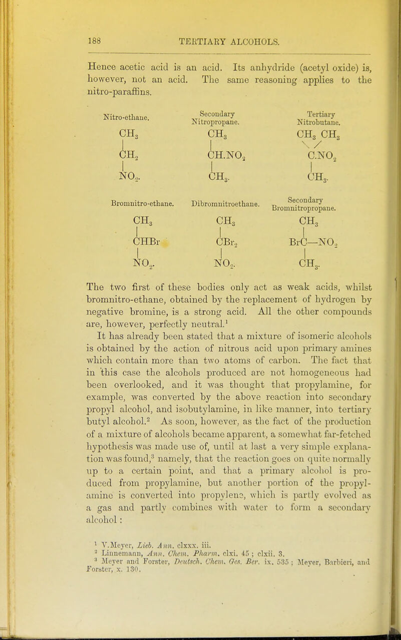 Hence acetic acid is an acid. Its anliydride (acetyl oxide) is, however, not an acid. The same reasoning applies to the nitro-paraffins. Nitro-ethaue. Secondary xi-^'f^'f^ Nitropropane. Nitrobutane. CH3 CH3 CH3 CH3 I I \y GH2 CH.NO, C.NO„ 1 I I NO.. CH3. CH3. Bromnitro-ethane. CH3 • I CHBr I NO,. Dibromuitroetliaue. CH3 I CBro I NO2. Secondary Bromnitropropane. CH3 I BrC—NOo I CH3. The two first of these bodies only act as weak acids, whilst bromnitro-ethane, obtained by the replacement of hydrogen by negative bromine, is a strong acid. All the other compounds are, however, perfectly neutral.' It has already been stated that a mixture of isomeric alcohols is obtained by the action of nitrous acid upon primary amines which contain more than two atoms of carbon. The fact that in this case the alcohols produced are not homogeneous had been overlooked, and it Avas thought that propylamine, for example, was converted by the above reaction into secondary propyl alcohol, and isobutylamine, in like manner, into tertiary butyl alcohol.^ As soon, however., as the fact of the production of a mixture of alcohols became apparent, a somewhat far-fetched hypothesis was made use of, until at last a very simple explana- tion was found,^ namely, that the reaction goes on quite normally up to a certain point, and that a primary alcohol is pro- duced from joropylamine, but another portion of the propyl- amine is converted into propylens, which is partly evolved as a gas and partly combines with water to form a secondary alcohol: ' V.Mcyor, Lieb. Ann. clxxx. iii. - Linnemann, Ann. Chcm. Pkann. clxi. 4o ; clxii. 3. Jleyer and Forstor, Dculsch, Chcm. Gcs. Bet: ix. 535 ; Mever, Burbieri, and Forstcr, x. 130.