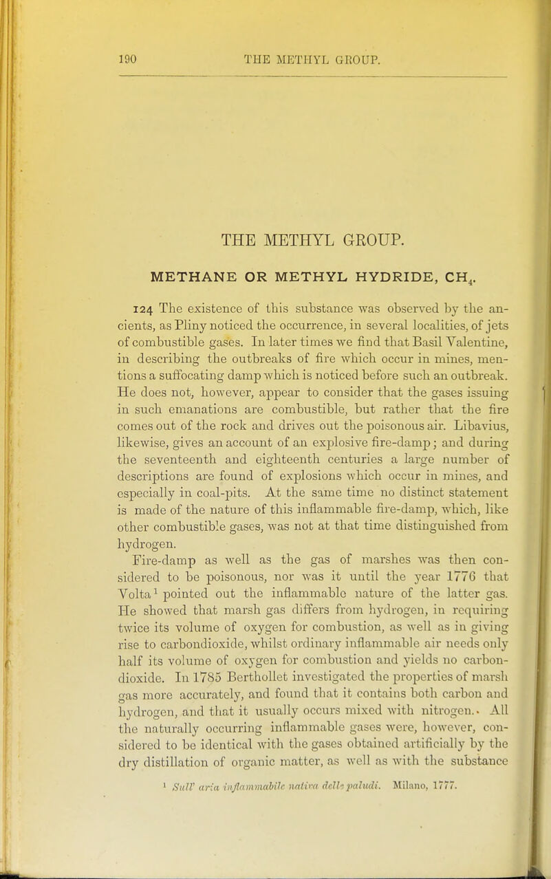 THE METHYL GROUP. METHANE OR METHYL HYDRIDE, CH^. 124 The existence of this substance was observed by the an- cients, as Pliny noticed the occurrence, in several localities, of jets of combustible gases. In later times we find that Basil Valentine, in describing the outbreaks of fire which occur in mines, men- tions a suffocating damp Avhich is noticed before such an outbreak. He does not, however, appear to consider that the gases issuing in such emanations are combustible, but rather that the fire comes out of the rock and drives out the poisonous air. Libavius, likewise, gives an account of an explosive fire-damp; and during the seventeenth and eighteenth centuries a large number of descriptions are found of explosions which occur in mines, and especially in coal-pits. At the same time no distinct statement is made of the nature of this inflammable fire-damp, which, like other combustible gases, was not at that time distinguished from hydrogen. Fire-damp as well as the gas of marshes was then con- sidered to be poisonous, nor was it until the year 1776 that Yolta^ pointed out the inflammable nature of the latter gas. He showed that marsh gas differs from hydrogen, in requiring twice its volume of oxygen for combustion, as well as in giving rise to carbondioxide, whilst ordinary inflammable air needs only half its volume of oxygen for combustion and yields no carbon- dioxide. In 1785 BerthoUet investigated the properties of marsh gas more accurately, and found that it contains both carbon and hydrogen, and that it usually occurs mixed with nitrogen. • All the naturally occurring inflammable gases were, however, con- sidered to be identical with the gases obtained artificially by the dry distillation of organic matter, as well as with the substance ' SuW a?-:a injlammahilc naliva dclhpaludi. Milano, 1777.