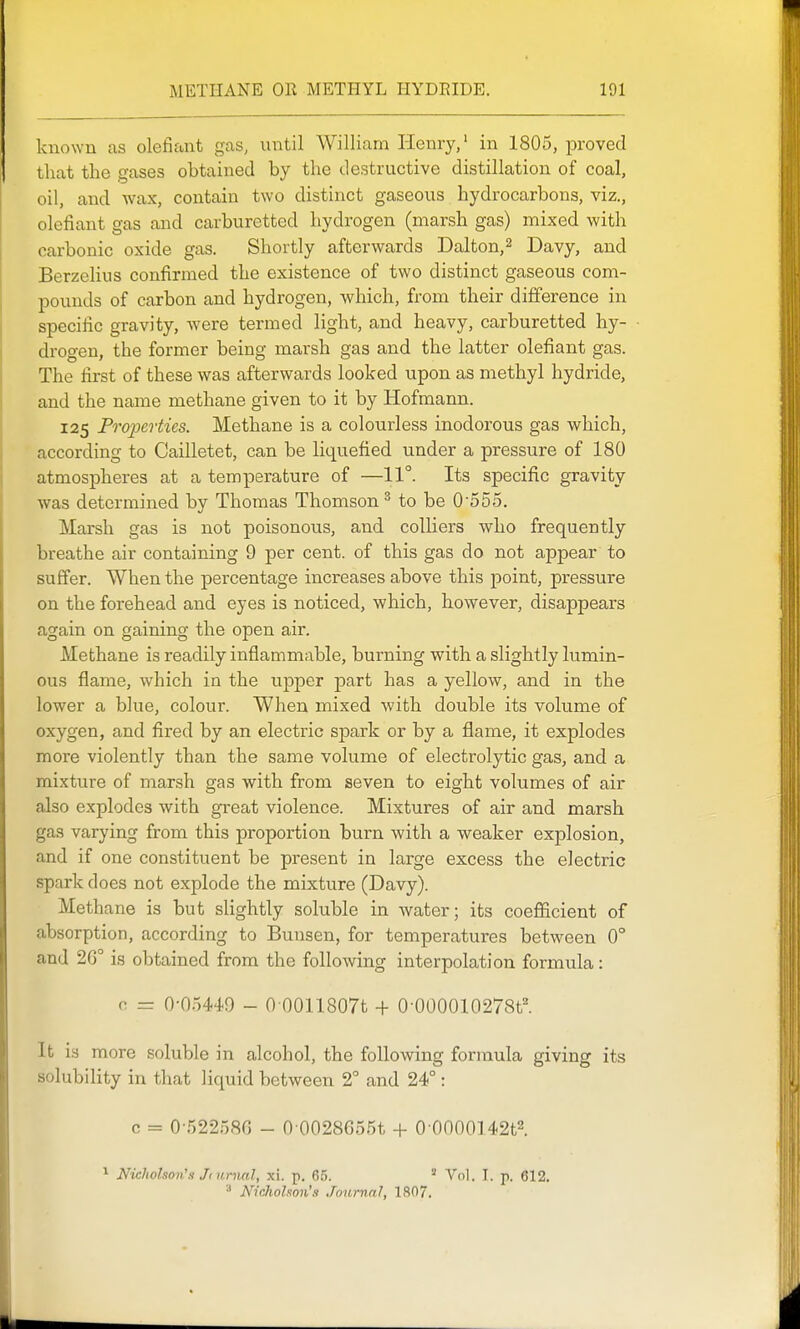 known as olefiant gas, until William Henry,' in 1805, proved that the gases obtained by the destructive distillation of coal, oil, and wax, contain two distinct gaseous hydrocarbons, viz., olefiant gas and carburetted hydrogen (marsh gas) mixed with carbonic oxide gas. Shortly afterwards Dalton,^ Davy, and Berzelius confirmed the existence of two distinct gaseous com- pounds of carbon and hydrogen, which, from their difference in specific gravity, Avere termed light, and heavy, carburetted hy- drogen, the former being marsh gas and the latter olefiant gas. The first of these was afterwards looked upon as methyl hydride, and the name methane given to it by Hofmann. 125 Properties. Methane is a colourless inodorous gas which, according to Cailletet, can be liquefied under a pressure of 180 atmospheres at a temperature of —11°. Its specific gravity was determined by Thomas Thomson^ to be 0555. Marsh gas is not poisonous, and colliers who frequently breathe air containing 9 per cent, of this gas do not appear to suffer. When the percentage increases above this point, pressure on the forehead and eyes is noticed, which, however, disappears again on gaining the open air. Methane is readily inflammable, burning with a slightly lumin- ous flame, which in the upper part has a yellow, and in the lower a blue, colour. When mixed with double its volume of oxygen, and fired by an electric spark or by a flame, it explodes more violently than the same volume of electrolytic gas, and a mixture of marsh gas with from seven to eight volumes of air also explodes with great violence. Mixtures of air and marsh gas varying from this proportion burn with a weaker explosion, and if one constituent be present in large excess the electric spark does not explode the mixture (Davy). Methane is but slightly soluble in Avater; its coeflficient of absorption, according to Bunsen, for temperatures between 0° and 2G° is obtained from the following interpolation formula: 0 = 0-05449 - O OOllSOTt + 0-000010278t'. It is more soluble in alcohol, the following formula giving its solubility in that liquid between 2° and 24° : c = 0-522580 - 0 0028G55t + 0 0000142t2. ^ Nicholson's Jtumal, xi. p. G.?. ' Vol. I. p. 612. ^ Nicholson's JnurnnJ, 1807.