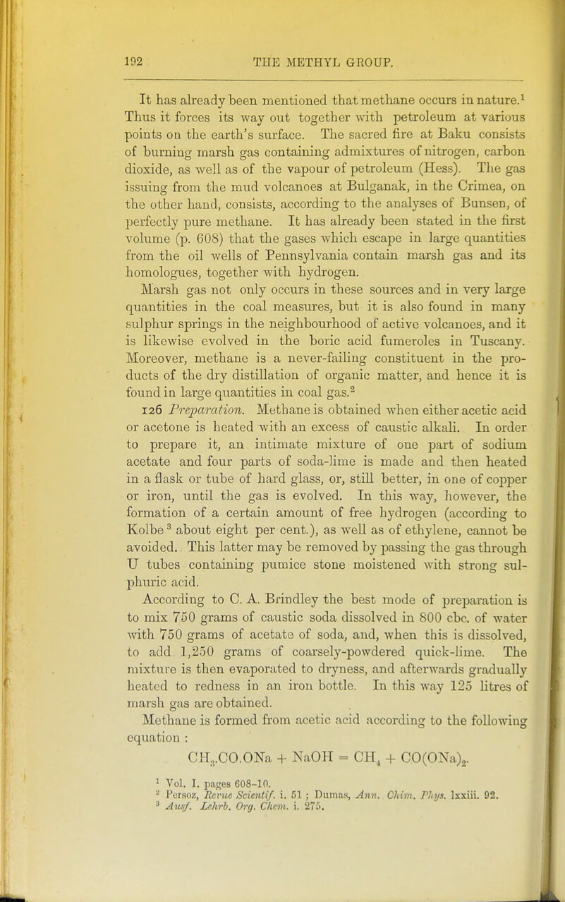 It has already been mentioned that methane occurs in nature.^ Thus it forces its way out together with petroleum at various points ou the earth's surface. The sacred fire at Baku consists of burning marsh gas containing admixtures of nitrogen, carbon dioxide, as well as of the vapour of petroleum (Hess). The gas issuing from the mud volcanoes at Bulganak, in the Crimea, on the other hand, consists, according to the analyses of Bunsen, of perfectly pure methane. It has already been stated in the first volume (p. 608) that the gases which escape in large quantities from the oil wells of Pennsylvania contain marsh gas and its homologues, together with hydrogen. Marsh gas not only occurs in these sources and in very large quantities in the coal measures, but it is also found in many sulphur springs in the neighbourhood of active volcanoes, and it is likewise evolved in the boric acid fumeroles in Tuscany. Moreover, methane is a never-failing constituent in the pro- ducts of the dry distillation of organic matter, and hence it is found in large quantities in coal gas.^ 126 Preparation. Methane is obtained when either acetic acid or acetone is heated with an excess of caustic alkah. In order to prepare it, an intimate mixture of one part of sodium acetate and four parts of soda-lime is made and then heated in a flask or tube of hard glass, or, still better, in one of cojDper or iron, until the gas is evolved. In this way, however, the formation of a certain amount of free hydrogen (according to Kolbe ^ about eight per cent.), as well as of ethylene, cannot be avoided. This latter may be removed by passing the gas through U tubes containing pumice stone moistened with strong sul- phuric acid. According to C. A. Brindley the best mode of preparation is to mix 750 grams of caustic soda dissolved in 800 cbc. of water with 750 grams of acetate of soda, and, when this is dissolved, to add 1,250 grams of coarsely-powdered quick-lime. The mixture is then evaporated to dryness, and afterwards gradually heated to redness in an iron bottle. In this way 125 litres of marsh gas are obtained. Methane is formed from acetic acid according to the following equation : CH.,.CO.ONa + NaOH = CH, + C0(0Na)2. ^ Vol. I. patres 608-10. - Persoz, Rcruc Scicnlif. i. 51 ; Duma.s, Ann. Chim, Phys, Ixxiii. 92. ^ Au^f. Lchrb. Org. Chan. i. 275.