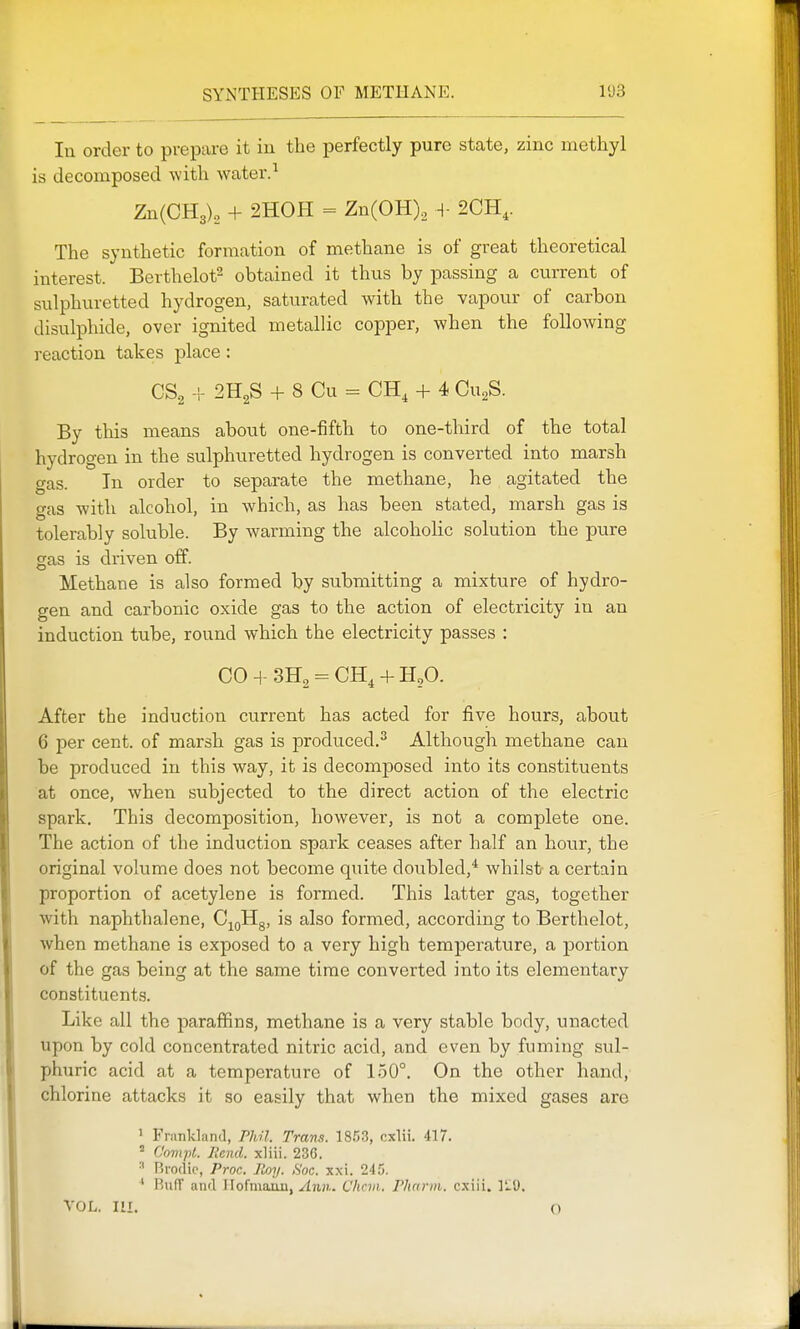 In order to prepare it in the perfectly pure state, zinc methyl is decomposed with water.^ Zn(CH3)„ + 2H0H = Zn(OH), -l- 2CH,. The synthetic formation of methane is of great theoretical interest. Berthelot^ obtained it thus by passing a current of sulphuretted hydrogen, saturated with the vapour of carbon disulphide, over ignited metallic copper, when the following reaction takes place: CSg -I- 2H2S + 8 Cu = CH, + 4 Cu^S. By tliis means about one-fifth to one-third of the total hydrogen in the sulphuretted hydrogen is converted into marsh gas. In order to separate the methane, he agitated the gas with alcohol, in which, as has been stated, marsh gas is tolerably soluble. By warming the alcoholic solution the pure gas is driven off. Methane is also formed by submitting a mixture of hydro- gen and carbonic oxide gas to the action of electricity in an induction tube, round which the electricity passes : CO + = CH, + H,0. After the induction current has acted for five hours, about 6 per cent, of marsh gas is produced.^ Although methane can be produced in this way, it is decomposed into its constituents at once, when subjected to the direct action of the electric spark. This decomposition, however, is not a complete one. The action of the induction spark ceases after half an hour, the original volume does not become quite doubled,* whilst- a certain proportion of acetylene is formed. This latter gas, together with naphthalene, Cj^gHg, is also formed, according to Berthelot, when methane is exposed to a very high temperature, a portion of the gas being at the same time converted into its elementary constituents. Like all the paraffins, methane is a very stable body, unacted upon by cold concentrated nitric acid, and even by fuming sul- phuric acid at a temperature of 150°. On the other hand, chlorine attacks it so easily that when the mixed gases are ' Frunkland, ridl. Trans. IS.IS, cxlii. 417. Comjt. Ilcnd. xliii. 236. Rvodio, Proc. Roy. Soc. xxi. 245. RiifT and Ilofmauu, Ann.. Cliciii. Phnrm. cxiii. ItiO. VOL. HI. o