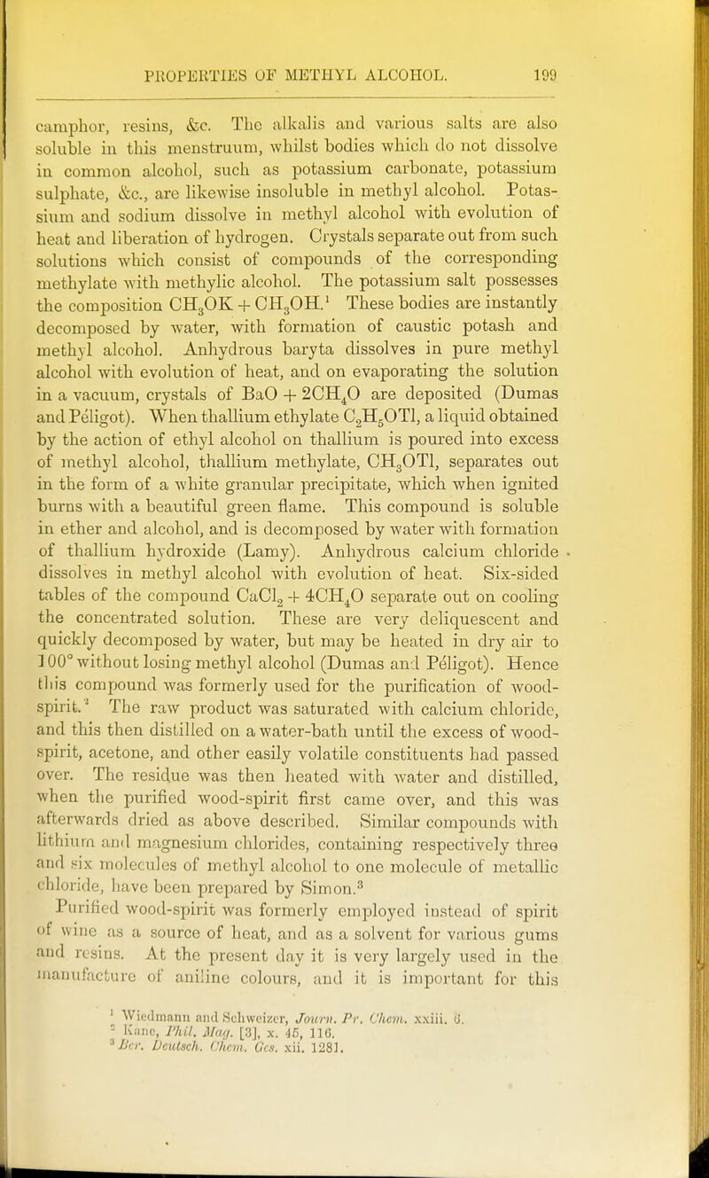camphor, resins, &;c. The alkalis and various salts are also soluble in this menstruum, whilst bodies -which do not dissolve in common alcohol, such as potassium carbonate, potassium sulphate, &c., arc likewise insoluble in methyl alcohol. Potas- sium and sodium dissolve in methyl alcohol with evolution of heat and liberation of hydrogen. Crystals separate out from such solutions which consist of compounds of the corresponding methylate with methylic alcohol. The potassium salt possesses the composition CH3OK + CH3OH.' These bodies are instantly decomposed by Avater, with formation of caustic potash and methyl alcohol. Anhydrous baryta dissolves in pure methyl alcohol with evolution of heat, and on evaporating the solution in a vacuum, crystals of BaO + 2013^0 are deposited (Dumas and Peligot). When thallium ethylate CgHgOTl, a liquid obtained by the action of ethyl alcohol on thallium is poured into excess of methyl alcohol, thallium methylate, CH3OTI, separates out in the form of a white granular precipitate, which when ignited burns with a beautiful green flame. This compound is soluble in ether and alcohol, and is decomposed by water with formation of thallium hydroxide (Lam}^). Anhydrous calcium chloride . dissolves in methyl alcohol with evolution of heat. Six-sided tables of the compound CaClg -h 4CH4O separate out on cooling the concentrated solution. These are very deliquescent and quickly decomposed by water, but may be heated in dry air to ] 00° without losing methyl alcohol (Dumas and Peligot). Hence this compound was formerly used for the purification of wood- spirit.'^ The raw product was saturated with calcium chloride, and this then distilled on a water-bath until the excess of wood- spirit, acetone, and other easily volatile constituents had passed over. The residue was then lieated with water and distilled, when the purified wood-spirit first came over, and this Avas afterwards dried as above described. Similar compounds Avith lithium and magnesium chlorides, containing respectively three and six molecules of methyl alcohol to one molecule of metalHc chloride, have been prepared by Simon.^ Purified Avood-spirit Avas formerly employed instead of spirit of wine as a source of heat, and as a solvent for various gums and resins. At the present day it is very largely used in the manufacture of aniline colours, and it is important for this ' Wiedmann and Schwcizcr, Journ. Pr. Chcm. xxiii. (J. - Kiiric, Phil. Mag. [3], x. 46, 116. Bci: DciUsch. Chcm. Ocs. xii. 1281.