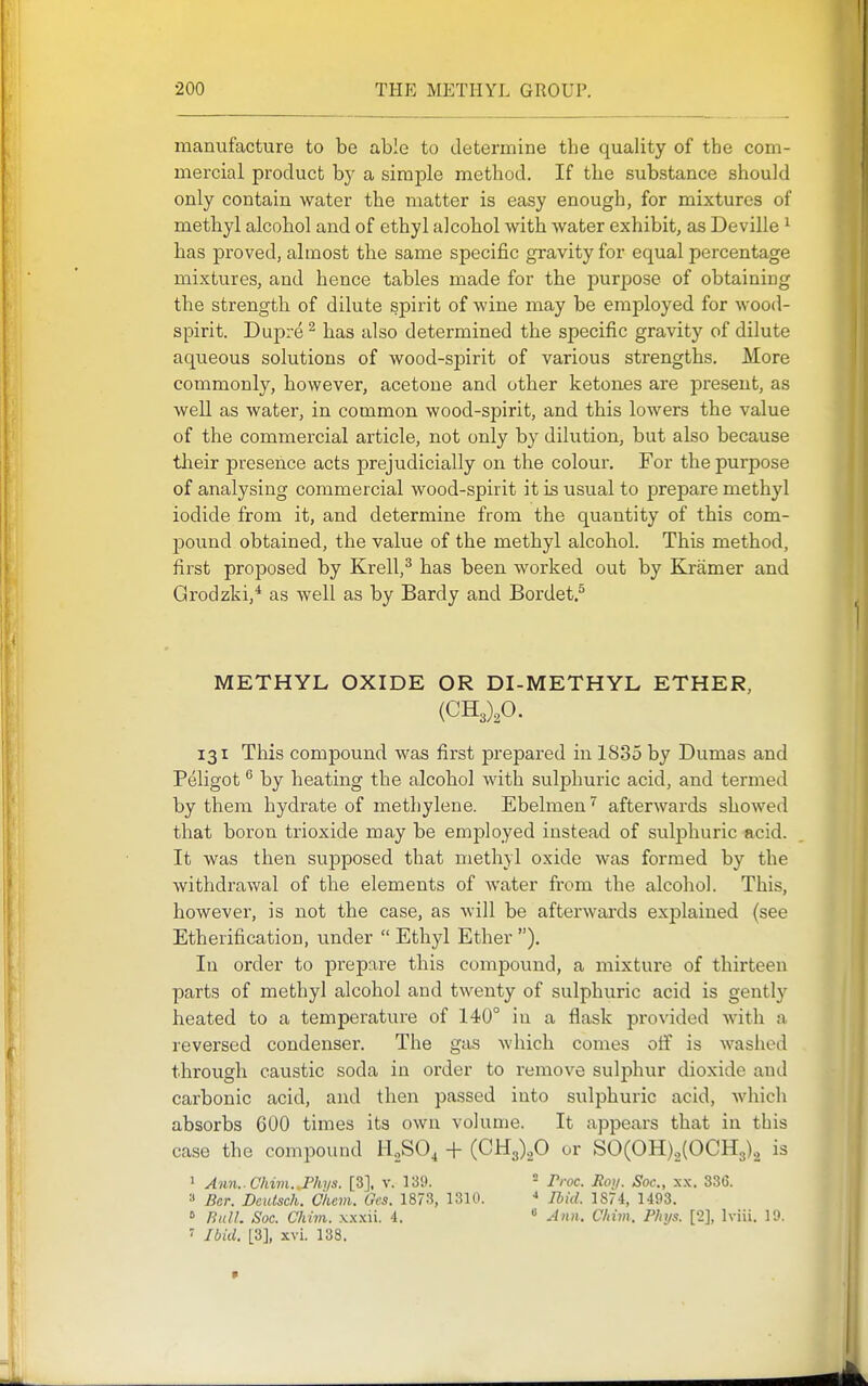 manufacture to be able to determine the quality of the com- mercial product by a simple method. If the substance should only contain water the matter is easy enough, for mixtures of methyl alcohol and of ethyl alcohol with water exhibit, as Deville ^ has proved, almost the same specific gravity for equal percentage mixtures, and hence tables made for the purpose of obtaining the strength of dilute spirit of wine may be employed for wood- spirit. Dupre ^ has also determined the specific gravity of dilute aqueous solutions of wood-spirit of various strengths. More commonly, however, acetone and other ketones are present, as well as water, in common wood-spirit, and this lowers the value of the commercial article, not only by dilution, but also because their presence acts prejudicially on the colour. For the purpose of analysing commercial wood-spirit it is usual to prepare methyl iodide from it, and determine from the quantity of this com- jDOund obtained, the value of the methyl alcohol. This method, first proposed by Krell,^ has been worked out by Kramer and Grodzki,* as well as by Bardy and Bordet.^ METHYL OXIDE OR DI-METHYL ETHER, (CHJ.O. 131 This compound was first prepared in 1835 by Dumas and Peligot ^ by heating the alcohol with sulphuric acid, and termed by them hydrate of methylene. Ebelmenafterwards showed that boron trioxide may be employed instead of sulphuric acid. It was then supposed that methyl oxide was formed by the withdrawal of the elements of water from the alcohol. This, however, is not the case, as will be afterwards explained (see Etherification, under  Ethyl Ether ). In order to prepare this compound, a mixture of thirteen parts of methyl alcohol and twenty of sulphuric acid is gently heated to a temperature of 140° in a flask provided with a reversed condenser. The gas which comes oif is washed through caustic soda in order to remove sulphur dioxide and carbonic acid, and then passed into sulphuric acid, which absorbs 600 times its own volume. It appears that in this case the compound 1-1,80, -f- (CHg).,© or SO(OH)2(OCH3), is > Ann..Chim..Phiis. [3], v. 139. = Proc. Ron. Soc., x.x. 336. a Bcr. Dcidsch. C'hcm. Oes. 1873, 1310. Ihid. 1874, 1493. » fiiilL Soc. Chim. xxxii. 4.  Ann. CIdm. Pinjs. [2], Iviii. 19. Ibid. [3], xvi. 138.