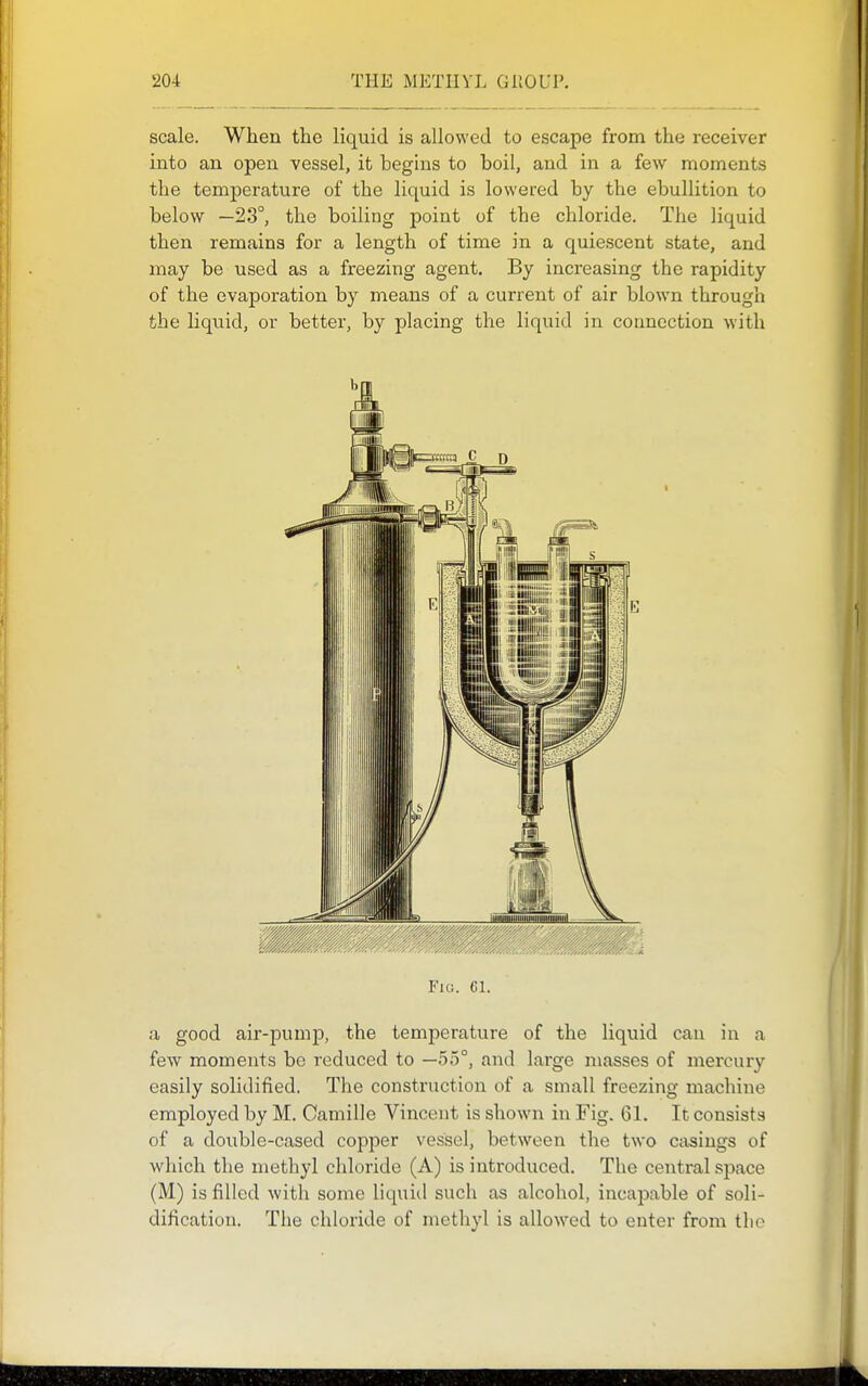 scale. When the liquid is allowed to escape from the receiver into an open vessel, it begins to boil, and in a few moments the temperature of the liquid is lowered by the ebullition to below —23°, the boiling point of the chloride. The liquid then remains for a length of time in a quiescent state, and may be used as a freezing agent. By increasing the rapidity of the evaporation by means of a current of air blown through the liquid, or better, by placing the liquid in connection with Fio. ci. a good air-pump, the temperature of the liquid can in a few moments be reduced to —55°, and large masses of mercury easily solidified. The construction of a small freezing machine employed by M. Camille Vincent is shown in Fig. 61. It consists of a double-cased copper vessel, between the two casings of which the methyl chloride (A) is introduced. The central space (M) is filled with some liquiil such as alcohol, incapable of soli- dification. The chloride of methyl is allowed to enter from the