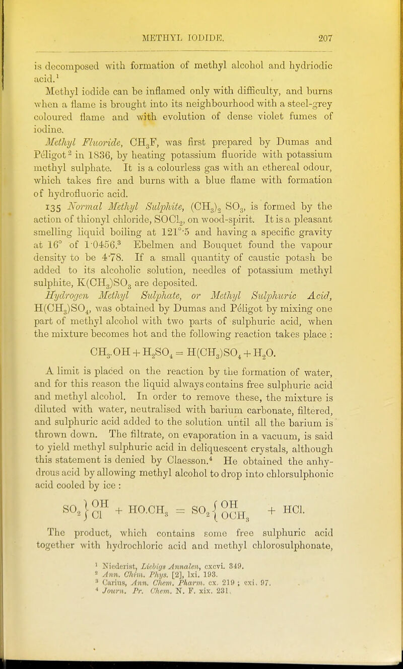 is decomposed with formation of methyl alcohol and hydriodic acid.' Methyl iodide can be inflamed only with difiiculty, and burns when a flame is brought into its neighboui'hood with a steel-grey coloured flame and with evolution of dense violet fumes of iodine. Methyl Fluoride, CHgF, was first prepared by Dumas and Peligot^ in 1836, by heating potassium fluoride with potassium methyl sulphate. It is a colourless gas with an ethereal odour, which takes fire and burns with a blue flame with formation of hydrofluoric acid. 135 Normal Methyl Sulphite, (CHg), SO3, is formed by the action of thionyl chloride, SOCl,, on wood-spirit. It is a pleasant smelling liqviid boiling at 121°'5 and having a specific gravity at 16° of 1'0456.^ Ebelmen and Bouquet found the vapour density to be 4'78. If a small quantity of caustic potash be added to its alcoholic solution, needles of potassium methyl sulphite, K(CH3)S03 are deposited. Hydrogen Methyl Sidphate, or Methyl Sidphuric Acid, H(CH3)S0^, was obtained by Dumas and Peligot by mixing one part of methyl alcohol with two parts of sulphuric acid, when the mixture becomes hot and the following reaction takes place : CH3.OH + H2SO, = H(CE3)S0, + HgO. A limit is placed on the reaction by the formation of water, and for this reason the liquid always contains free sulphuric acid and methyl alcohol. In order to remove these, the mixture is diluted with water, neutralised with barium carbonate, filtered, and sulphuric acid added to the solution until all the barium is thrown down. The filtrate, on evaporation in a vacuum, is said to yield methyl sulphuric acid in deliquescent crystals, although this statement is denied by Claesson.^ He obtained the anhy- drous acid by allowing methyl alcohol to drop into chlorsulphonic acid cooled by ice : ^^^}gF' + HO.CH3 = SO^Iq^jj^ + HCl. The product, which contains some free sulphuric acid together with hydrochloric acid and methyl chlorosulphonate, ' Niederist, Licbiys Annalcn, cxcvi. 349. = Ann. Cliim. Phys. [2], Ixi. 193. ^ Carius, Ann. Cliem. Pharm. ex. 219 ; cxi, 97. ' Journ. Pr. Chem. N. F. xix. 231.
