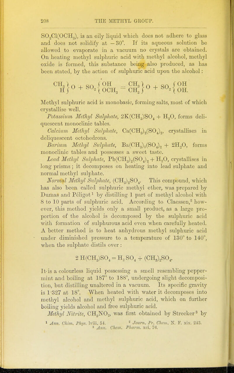 S02C1(0CH3), is an oily liquid which does not adhere to glass and does not solidify at —30°. It its aqueous solution be allowed to evaporate in a vacuum no crystals are obtained. On heating methyl sulphuric acid with methyl alcohol, methyl oxide is formed, this substance being also produced, as has been stated, by the action of sulphuric acid upon the alcohol: CH^}0 + S0,{0Hg^ = g|}o + SO,{0H Methyl sulphuric acid is monobasic, forming salts, most of which crystallise well. Potassium Methyl Sulphate, 2K(CH3)S04 + HgO, forms deli- quescent monoclinic tables. Calcium Methyl Sulphate, Ca(CH3)2(SOj2. crystallises in deliquescent ootohedrons. Barium Methyl Sulphate, Ba(CH3)2(SOj2 + 2H„0, forms monoclinic tables and possesses a sweet taste. Lead Methyl Sulphate, Pb(CH3)2(S04)2 + HjO, crystallises in long prisms ; it decomposes on heating into lead sulphate and normal methyl sulphate. Normal Methyl Suljjhate, (0113)2804. This compound, which has also been called sulphuric methyl ether, was prepared by Dumas and Peligot ^ by distilling 1 part of methyl alcohol with 8 to 10 parts of sulphuric acid. According to Olaessen,- how- ever, this method yields only a small product, as a large pro- portion of the alcohol is decomposed by the sulphuric acid with formation of sulphurous acid even when carefully heated. A better method is to heat anhydrous methyl sulphuric acid under diminished pressure to a temperature of 130° to 140°, when the sulphate distils over : 2 H(CH3)S0, = Ho SO, -r- (CH3)2SO,. It-is a colourless liquid possessing a smell resembling pepper- mint and boiling at 187° to 188°, undergoing slight decomposi- tion, but distilling unaltered in a vacuum. Its specific gravity is 1'327 at 18°. When heated with water it decomposes into methyl alcohol and methyl sulphuric acid, which on further boiling yields alcohol and free sulphuric acid. Methyl Nitrite, CH3NO2, was first obtained by Strecker^ by 1 Ann. Chilli. Phys. Iviii. .54.  Jouni. Pr. Chcvi. K F. xix. 243. ^ Ann. Chcm. Pharm. xci. 76.