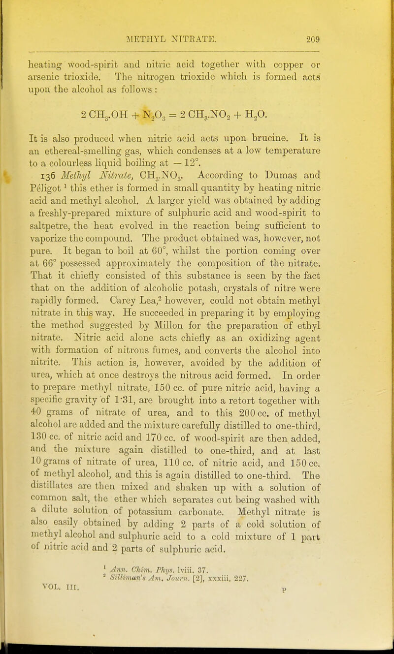 heating wood-spirit and nitric acid together with copper or arsenic trioxide. The nitrogen trioxide which is formed acts upon the alcohol as follows : 2 CH3.OH + N2O3 = 2 CH3.NO2 + H2O. It is also produced when nitric acid acts upon brucine. It is an ethereal-smelling gas, which condenses at a low temperature to a colourless liquid boiling at — 12°. 136 Methyl Nitrate, CH3.NO3. According to Dumas and Peligot' this ether is formed in small quantity by heating nitric acid and methyl alcohol. A larger yield was obtained by adding a freshly-prepared mixture of sulphuric acid and wood-spirit to saltpetre, the heat evolved in the reaction being sufficient to vaporize the compound. The product obtained was, however, not pure. It began to boil at 60°, whilst the portion coming over at 6G° possessed approximately the composition of the nitrate. That it chiefly consisted of this substance is seen by the fact that on the addition of alcoholic potash, crystals of nitre were rapidly formed. Carey Lea,^ however, could not obtain methyl nitrate in this way. He succeeded in preparing it by employing the method suggested by Millon for the preparation of ethyl nitrate. Nitric acid alone acts chiefly as an oxidizing agent with formation of nitrous fumes, and converts the alcohol into nitrite. This action is, however, avoided by the addition of urea, which at once destroys the nitrous acid formed. In order to prepare methyl nitrate, 150 cc. of pure nitric acid, having a specific gravity of 1-31, are brought into a retort together with 40 grams of nitrate of urea, and to this 200 cc. of methyl alcohol are added and the mixture carefully distilled to one-third, 130 cc. of nitric acid and 170 cc. of wood-spirit are then added, and the mixture again distilled to one-third, and at last 10 grams of nitrate of urea, 110 cc. of nitric acid, and 150 cc. of methyl alcohol, and this is again distilled to one-third. The distillates are then mixed and shaken up with a solution of common salt, the ether which separates out being washed with a dilute solution of potassium carbonate. Methyl nitrate is also easily obtained by adding 2 parts of a cold solution of methyl alcohol and sulphuric acid to a cold mixture of 1 part of nitric acid and 2 parts of sulphuric acid. ' Ann. Chim. Phy.i. Iviii. 37.  Silliman's Am. Journ. [2], xxxiii, 227. VOL nr. p