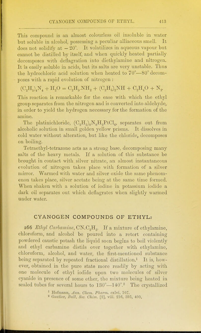 This compound is an almost colourless oil insoluble in water but soluble in alcohol, possessing a peculiar alliaceous smell. It does not solidify at - 20°. It volatilizes in aqueous vapour but cannot be distilled by itself, and when quickly heated partially decomposes with deflagration into diethylamine and nitrogen. It is easily soluble in acids, but its salts are very unstable. Thus the hydrochloric acid solution when heated to 70°—80° decom- poses with a rapid evolution of nitrogen : This reaction is remarkable for the ease with which the etliyl group separates from the nitrogen and is converted into aldehyde, in order to yield the hydrogen necessary for the formation of the amine. The platinichloride, (C2H5)g]SrgH2PtClg, separates out from alcoholic solution in small golden yellow prisms. It dissolves in cold water without alteration, but like the chloride, decomposes on boiling. Tetraethyl-tetrazone acts as a strong base, decomposing many salts of the heavy metals. If a solution of this substance be brought in contact with , silver nitrate, an almost instantaneous evolution of nitrogen takes place with formation of a silver mirror. Warmed with water and silver oxide the same phenom- enon takes j)lace, silver acetate being at the same time formed. When shaken with a solution of iodine in potassium iodide a dark oil separates out which deflagrates when slightly warmed under water. CYANOGEN COMPOUNDS OF ETHYL.^ 266 Ethyl Carhamine,C^.Q^^. If a mixture of ethylamine, chloroform, and alcohol be poured into a retort containing powdered caustic potash the liquid soon begins to boil violently and ethyl carbamine distils over together with ethylamine, chloroform, alcohol, and water, the first-mentioned substance being separated by repeated fractional distillation.^ It is, how- ever, obtained in the pure state more readily by acting with one molecule of ethyl iodide upon two molecules of silver cyanide in presence of some ether, the mixture being heated in sealed tubes for several hours to 130°—140°.^ The crystallized ^ Hofmann, Ann. Chcm. PJiarm. cxlvi. 107. 2 (jiiuticr, Jhdl. Soc. Chim. [2], viii. 216, SOo, 400,