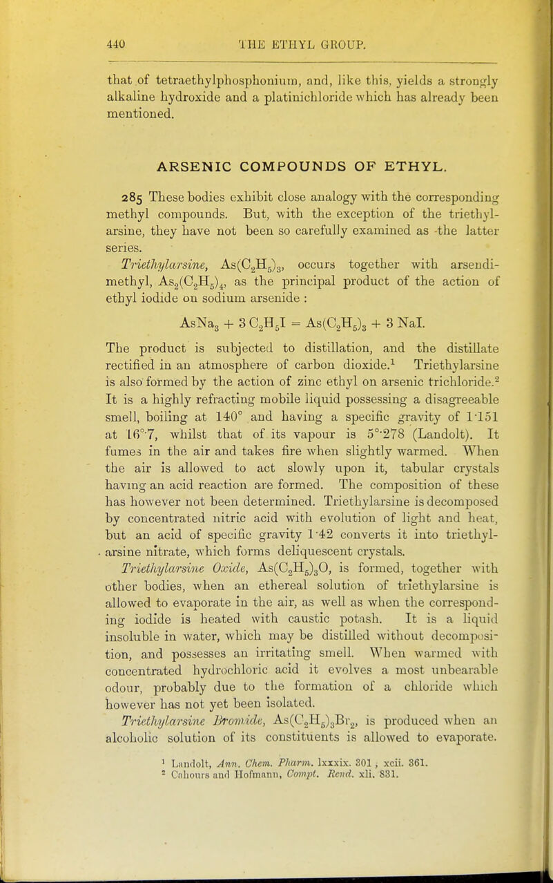 that of tetraethylphosphoniuin, and, like this, yields a stronj^ly alkaline hydroxide and a platinichloride which has already been mentioned. ARSENIC COMPOUNDS OF ETHYL. 285 These bodies exhibit close analogy with the corresponding methyl compounds. But, with the exception of the triethyl- arsine, they have not been so carefully examined as -the latter series. Triethylarsine, As(C2H5)3, occurs together with arsendi- methyl, As2(C2H5)^, as the principal product of the action of ethyl iodide on sodium arsenide : AsNag + 3 C2H5I = As(C2H5)3 + 3 Nal. The product is subjected to distillation, and the distillate rectified in an atmosphere of carbon dioxide.-^ Triethylarsine is also formed by the action of zinc ethyl on arsenic trichloride.^ It is a highly refracting mobile liquid possessing a disagreeable smell, boiling at 140° and having a specific gravity of 1'151 at 16°7, whilst that of its vapour is 5°-278 (Landolt). It fumes in the air and takes fixe when slightly warmed. When the air is allowed to act slowly upon it, tabular crystals having an acid reaction are formed. The composition of these has however not been determined. Triethylarsine is decomposed by concentrated nitric acid with evolution of light and heat, but an acid of specific gravity 142 converts it into triethyl- arsine nitrate, which forms deliquescent crystals. Triethylarsine Oxide, As(C2H5)30, is formed, together with other bodies, when an ethereal solution of triethylarsine is allowed to evaporate in the air, as well as when the correspond- ing iodide is heated with caustic potash. It is a liquid insoluble in water, which may be distilled without decomposi- tion, and possesses an irritating smell. When warmed with concentrated hydrochloric acid it evolves a most unbearable odour, probably due to the formation of a chloride which however has not yet been isolated. Triethylarsine Bromide, As(C2H5)3Br2, is produced when an alcoholic solution of its constituents is allowed to evaporate. ' Liindolt, Ann. Chcm. Pharm. IxxxLx. 301 , xcii. 361.  Cnliours aiul Hormnnii, Coinpt. Rend. xli. 831.