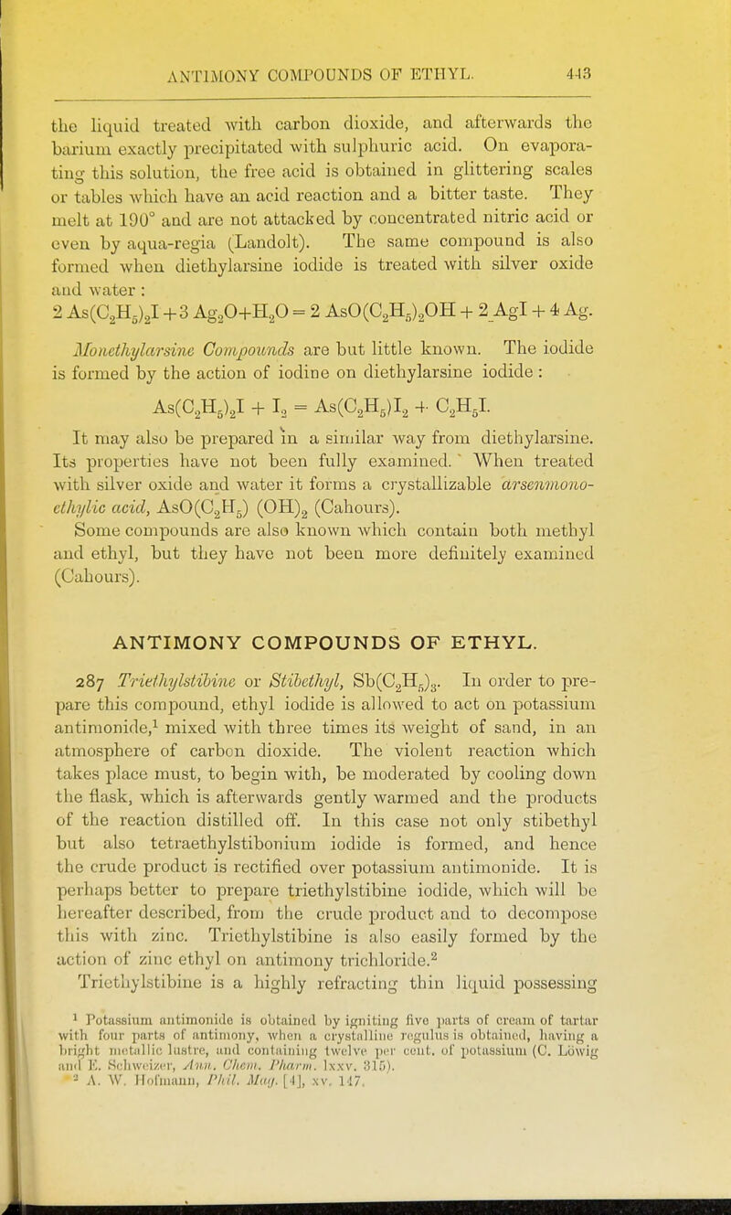 the liquid treated with carbon dioxide, and afterwards the barium exactly precipitated with sulphuric acid. On evapora- ting this solution, the free acid is obtained in glittering scales or tables which have an acid reaction and a bitter taste. They melt at 190° and are not attacked by concentrated nitric acid or even by aqua-regia (Landolt). The same compound is also formed when diethylarsine iodide is treated with silver oxide and water : 2 AsCC^Hs)^! +3 Ag20+H.p = 2 AsO(C2H5)20H + 2_AgI + 4 Ag. Monethylarsinc Compounds are but little known. The iodide is formed by the action of iodine on diethylarsine iodide : AsCC^H,),! + L = AsCC^H,)!, 4- C,H,I. It may also be prepared m a similar way from diethylarsine. Its properties have not been fully examined. ' When treated with silver oxide and water it forms a crystallizable arsenmono- ethylic acid, AsO(C2H5) (0H)2 (Cahours). Some compounds are also known which contain both methyl and ethyl, but they have not beea more definitely examined (Cahours). ANTIMONY COMPOUNDS OF ETHYL. 287 Trietlujlstihine or Stihcthyl, ^\){G^^.^. In order to pre- pare this compound, ethyl iodide is allowed to act on potassium antiraonide,^ mixed with three times its weight of sand, in an atmosphere of carbon dioxide. The violent reaction which takes place must, to begin with, be moderated by cooling down the flask, which is afterwards gently warmed and the products of the reaction distilled off. In this case not only stibethyl but also tetraethylstibonium iodide is formed, and hence the ci-ude product is rectified over potassium antimonide. It is perhaps better to prepare triethylstibine iodide, which Avill be hereafter described, from the crude product and to decompose this with zinc. Triethylstibine is also easily formed by the action of zinc ethyl on antimony trichloride.^ Triethylstibine is a highly refracting thin liquid possessing 1 Potassium antimonide is obtained by igniting five jiarts of cream of tartar with four parts of antimony, when a crystnllini; rcgiilu.s is obtained, liaving a bright nuitiillio lustre, luid containing twelve per cunt, of potassium (C. Lowig and E. .Scliwci/cr, jinii, Clicni. Pharm. Ixxv. 2 A. W. Hofmunn, Phil. Mmj. [4j, .\v. 117.