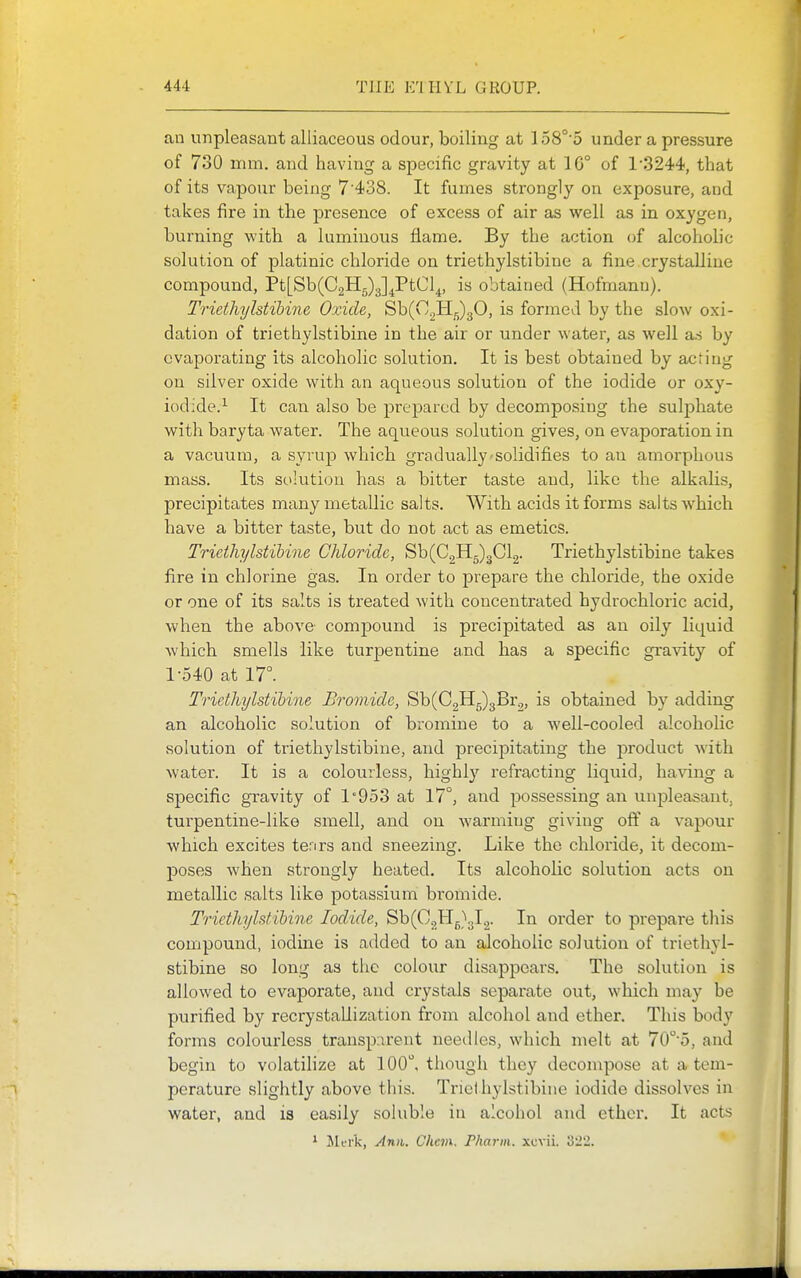 an unpleasant alliaceous odour, boiling at 158°'5 under a pressure of 730 mm. and having a specific gravity at 1G° of 1-3244, that of its vapour being 7438. It fumes strongly on exposure, and takes fire in the presence of excess of air as well as in oxygen, burning with a luminous flame. By the action of alcoholic solution of platinic chloride on triethylstibine a fine crystalline compound, Pt[Sb(C2H5)3]^PtCl^, is obtained (Hofmann). Triethylstibine Oxide, Sb(C^H;;)30, is formed by the slow oxi- dation of triethylstibine in the air or under water, as well as by evaporating its alcoholic solution. It is best obtained by acting on silver oxide with an aqueous solution of the iodide or oxy- iodide.^ It can also be prepared by decomposing the sulj^hate with baryta water. The aqueous solution gives, on evaporation in a vacuum, a syrup which gradually-solidifies to an amorphous mass. Its sciiution has a bitter taste and, like the alkalis, precipitates many metallic salts. With acids it forms salts which have a bitter taste, but do not act as emetics. Triethylstibine Chloride, Sb(C,H5)3Cl2. Triethylstibine takes fire in chlorine gas. In order to prepare the chloride, the oxide or one of its salts is treated with concentrated hydrochloric acid, when the above compound is precipitated as an oily liquid which smells like turpentine and has a specific gra^^ty of 1-540 at IT. Triethylstibine Bromide, Sb(C2H5)3Br^, is obtained by adding an alcoholic solution of bromine to a well-cooled alcoholic solution of triethylstibine, and precipitating the product with water. It is a colourless, highly refracting liquid, having a specific gravity of 1'953 at 17°, and possessing an unpleasant, turpentine-like smell, and on warming giving off a vapour which excites terirs and sneezing. Like the chloride, it decom- poses when strongly heated. Its alcoholic solution acts on metallic salts like potassium bi-omide. Triethylstibine Iodide, Sb(C2H5}3l.,. In order to prepare this compound, iodine is added to an alcoholic solution of triethyl- stibine so long as the colour disappears. The solution is allowed to evaporate, and crystals separate out, which may be purified by recrystallization from alcohol and ether. This body forms colourless transparent needles, which melt at 70'5, and begin to volatilize at 100, though they decompose at a tem- perature slightly above this. Trielhylstibiue iodide dissolves in water, and is easily soluble in alcohol and ether. It acts * JMfi'k, An)t,. Chan. Pharm. xcvii. 322.