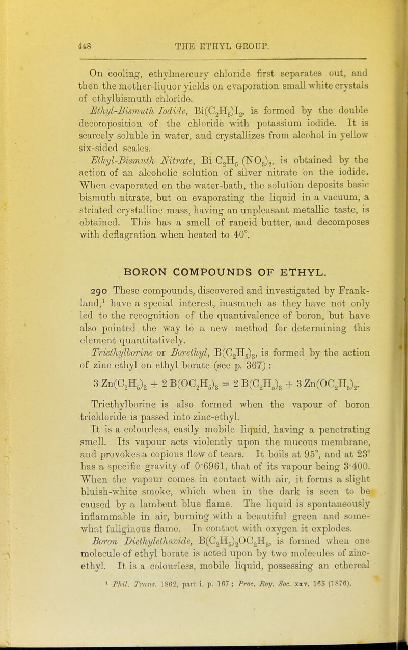 On cooling, ethylraercury chloride first separates out, and then the mother-liquor yields on evaporation small white crystals of ethylbismuth chloride. Mhyl-Bismuth Iodide, Bi(C2H5)l2, is formed hy the double decomposition of the chloride with potassium iodide. It is scarcely soluble in water, and crystallizes from alcohol in yellow six-sided scales. Mhyl-Bismuth Nitrate, Bi (^03)3, is obtained by the action of an alcoholic solution of silver nitrate on the iodide. Wlien evaporated on the water-bath, the solution deposits basic bismuth nitrate, but on evaporating the liquid in a vacuum, a striated crystalline mass, having an unpleasant metallic taste, is obtained. This has a smell of rancid butter, and decomposes with deflagration when heated to 40°, BORON COMPOUNDS OF ETHYL. 290 These compounds, discovered and investigated by Frank- land,^ have a special interest, inasmuch as they have not only led to the recognition of the quantivalence of boron, but have also pointed the way to a new method for determining this element quantitatively. Triethylhorine or Borethyl, B(C2H5)3, is formed by the action of zinc ethyl on ethyl borate (see p. 367) : 3 ZnCC^H,)^ + 2 B(OC2H,)3 = 2 B(C2H,)3 3 Zn{OC,TL,\. Triethylhorine is also formed when the vapour of boron trichloride is passed into zinc-ethyl. It is a colourless, easily mobile liquid, having a penetrating smell. Its vapour acts violently upon the mucous membrane, and provokes a copious flow of tears. It boils at 95°, and at 23° has a specific gravity of 06961, that of its vapour being 3400. When the vapour comes in contact with air, it forms a slight bluish-white smoke, which when in the dark is seen to be caused by a lambent blue flame. The liquid is spont;xneously inflammable in air, burning with a beautiful green and some- what fuliginous flame. In contact with oxygen it explodes. Boron Dicthylethoxide, B(C2H5)20C2H5, is formed when one molecule of ethyl borate is acted upon by two molecules of zinc- ethyl. It is a colourless, mobile liquid, possessing an ethereal 1 Phil. Trnv.i. lSfi2, part: i. p. 167 ; Proc. Roy. Soe. xxv. 165 (1876).