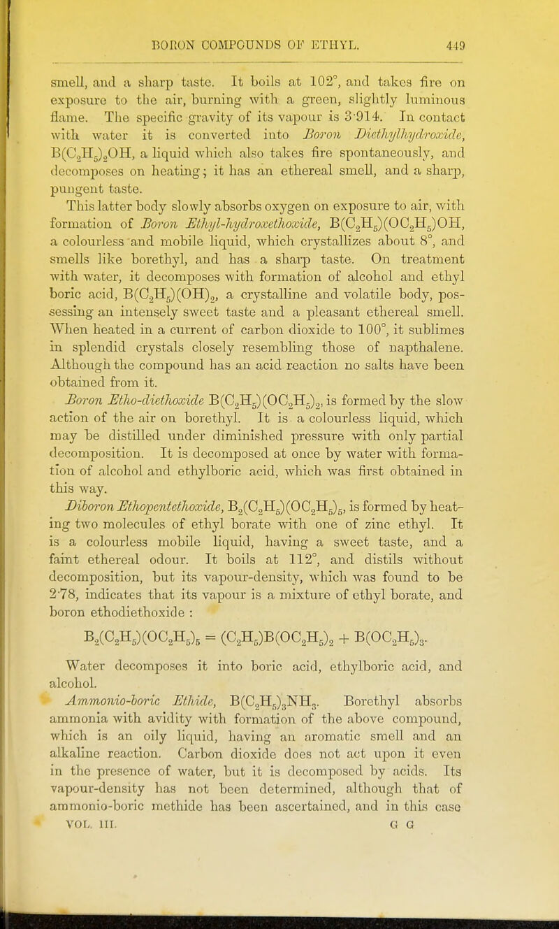 smell, and a sharp taste. It boils at 102°, and takes lire on exposure to the air, burning with a green, slightly luminous flame. The specific gravity of its vapour is 3'914. In contact with water it is converted into Boo'on Diethylhyclroxide, ^{O.^r^JdTL, a liquid wliich also takes fire spontaneously, and decomj)oses on heating; it has an ethereal smell, and a sharj), pungent taste. This latter body slowly absorbs oxygen on exposure to air, with formation of Boron Ethyl-hydroxetlwxicle, B(C2H5)(OC2H5)OH, a colourless and mobile liquid, which crystallizes about 8°, and smells like borethyl, and has a sharp taste. On treatment with water, it decomposes with formation of alcohol and ethyl boric acid, B(C2H5)(OH)2, a crystalline and volatile body, pos- sessing an intensely sweet taste and a pleasant ethereal smell. When heated in a current of carbon dioxide to 100°, it sublimes in splendid crystals closely resembling those of napthalene. Although the compound has an acid reaction no salts have been obtained from it. Boron Btlw-dienwxide 'EiG^^iOO^^.^^i^ formed by the slow action of the air on borethyl. It is a colourless liquid, which may be distilled under diminished pressure with only partial decomposition. It is decomposed at once by water with forma- tion of alcohol and ethylboric acid, which was first obtained in this way. Biboron Etiwpentetlioxide, B2(C2Hg)(OC2Hg)g, is formed by heat- ing two molecules of ethyl borate with one of zinc ethyl. It is a colourless mobile liquid, having a sweet taste, and a faint ethereal odour. It boils at 112°, and distils without decomposition, but its vapour-density, which was found to be 278, indicates that its vapour is a mixture of ethyl borate, and boron ethodiethoxide : B,(C2Hg)(OC2Hg)g = (C2Hg)B(0C2Hg)2 -t- B(OC2Hg)3. Water decomposes it into boric acid, ethylboric acid, and alcohol. Ammonio-horic Ethide, B(C2H5)3NH3. Borethyl absorbs ammonia with avidity with formation of the above compound, which is an oily liquid, having an aromatic smell and an alkaline reaction. Carbon dioxide does not act upon it even in the presence of water, but it is decomposed by acids. Its vapour-density has not been determined, although that of ammonio-boric methide has been ascertained, and in this case VOL. III. G G