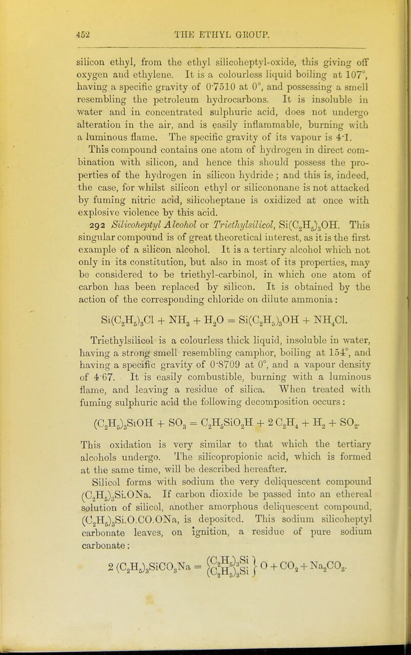 silicon ethyl, from the ethyl silicoheptyl-oxide, this giving off oxygen and ethylene. It is a colourless liquid boiling at 107°, having a specific gravity of 07ol0 at 0°, and possessing a smell resembling the petroleum hydrocarbons. It is insoluble in water and in concentrated sulphuric acid, does not undergo alteration in the air, and is easily inflammable, burning with a luminous flame. The specific gravity of its vapour is 41. This compound contains one atom of hydrogen in direct com- bination with silicon, and hence this should possess the pro- perties of the hydrogen in silicon hydride; and this is, indeed, the case, for whilst silicon ethyl or silicononane is not attacked by fuming nitric acid, silicoheptane is oxidized at once with explosive violence by this acid. 292 Silicohepiyl Alcolwl or Triethylsilicol, Si(C2Hg)30H. This singular compound is of great theoretical interest, as it is the first example of a silicon alcohol. It is a tertiary alcohol which not only in its constitution, but also in most of its properties, may be considered to be triethyl-carbinol, in which one atom of carbon has been replaced by silicon. It is obtained by the action of the corresponding chloride on dilute ammonia: Si(C2H5)3Cl + NH3 + HgO = Si(C2H5)30H + NH.Cl. Triethylsilicol is a colourless thick liquid, insoluble in water, having a strong smell resembling camphor, boiling at 154°, and having a specific gravity of 0'8709 at 0°, and a vapour density of 467. it is easily combustible, burning with a luminous flame, and leaving a residue of silica. When treated with fuming sulphuric acid the following decomposition occurs: (C2H5)3SiOH 4- SO3 = CgHgSiO^H + 2 C^H, + + SO.,. This oxidation is very similar to that which the tertiary alcohols undergo. The silicopropionic acid, which is formed at the same time, will be described hereafter. Silicol forms with sodium the very deliquescent compoxmd (CgH^ySLONa. If carbon dioxide be passed into an ethereal solution of silicol, another amorphous deliquescent compound, (02X15)381.0.CO.ONa, is deposited. This sodium silicoheptyl carbonate leaves, on ignition, a residue of pure sodium carbonate: 2 (C2H,)3SiC03Na = } 0 -F CO^ + ^^,G0,.