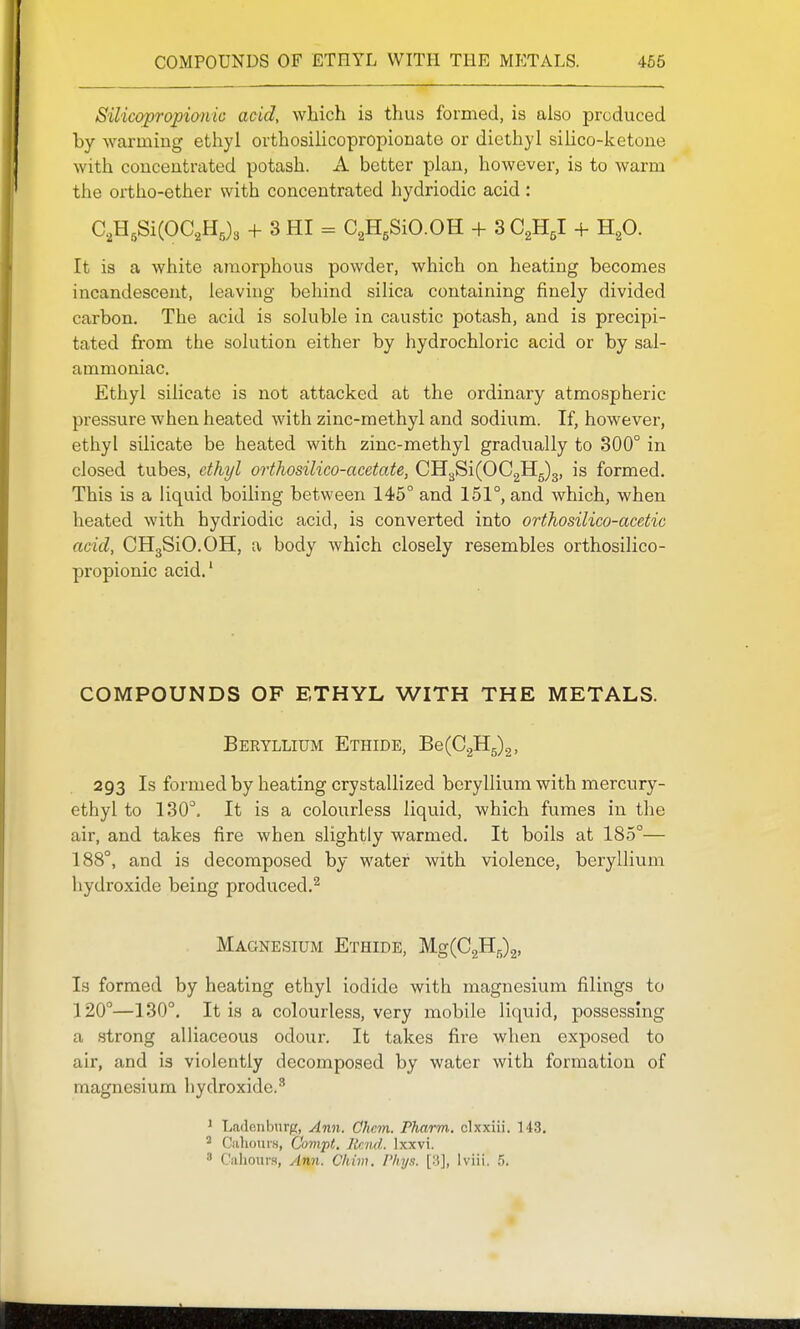 COMPOUNDS OF ETHYL WITH THE MP:TALS. 466 Silicopropionic acid, which is thus formed, is also produced by warming ethyl ovthosilicopropionate or diethyl silico-ketone with concentrated potash. A better plan, however, is to warm the oi-tho-ether with concentrated hydriodic acid : C,H,Si(OC2Hj3 + 3 HI - CgH.SiO.OH + SCgHgl + HgO. It is a white amorphous powder, which on heating becomes incandescent, leaving behind silica containing finely divided carbon. The acid is soluble in caustic potash, and is precipi- tated from the solution either by hydrochloric acid or by sal- ammoniac. Ethyl silicate is not attacked at the ordinary atmospheric pressure when heated with zinc-methyl and sodium. If, however, ethyl silicate be heated with zinc-methyl gradually to 300° in closed tubes, ethyl orthosilico-acetate, CH.^Si(002115)3, is formed. This is a liquid boihng between 145° and 151°, and which, when heated with hydriodic acid, is converted into orthosilico-acetic acid, OHgSiO.OH, a body which closely resembles orthosilico- propionic acid.' COMPOUNDS OF ETHYL WITH THE METALS. Beryllium Ethide, Be(02H5)2, 293 Is formed by heating crystallized beryllium with mercury- ethyl to 130. It is a colourless liquid, which fumes in the air, and takes fire when slightly warmed. It boils at 185°— 188°, and is decomposed by water with violence, beryllium hydroxide being produced.^ Magnesium Ethide, WgiQ^^^, I3 formed by heating ethyl iodide with magnesium filings to 120°—130°. It is a colourless, very mobile liquid, possessing a strong alliaceous odour. It takes fire when exposed to air, and is violently decomposed by water with formation of magnesium hydroxide.''' J Ladenburg, Ann. Chcm. Pharm, clxxiii. T43. Cahotii's, Cumpt. Jlr.nd. Ixxvi. ' Caliours, Ann. Chim. Phya. [3], Iviii. .').