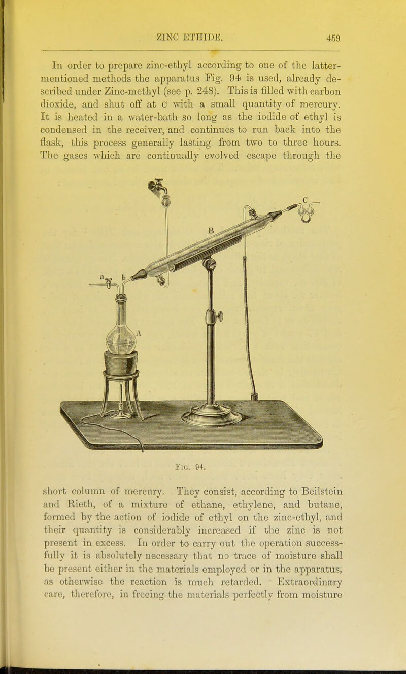 In order to prepare zinc-ethyl according to one of the latter- mentioned methods the apparatus Fig. 94 is used, already de- scribed under Zinc-methyl (see j). 248). This is fdled with carbon dioxide, and shut off at C with a small quantity of mercury. It is heated in a Avater-bath so long as the iodide of ethyl is condensed in the receiver, and continues to run back into the flask, this process generally lasting from two to three hours. The gases wdaich are continually evolved escape through the I'lo. 94. sliort column of mercury. They consist, according to Beilstein and Rieth, of a mixture of ethane, ethylene, and butane, formed by the action of iodide of ethyl on the zinc-ethyl, and their quantity is considerably increased if the zinc is not present in excess. In order to carry out the operation success- fully it is absolutely necessary that no trace of moisture shall be present either in the materials employed or in the apparatus, as otherwise the reaction is mtich retarded. Extraordinary care, therefore, in freeing the materials perfectly from moisture