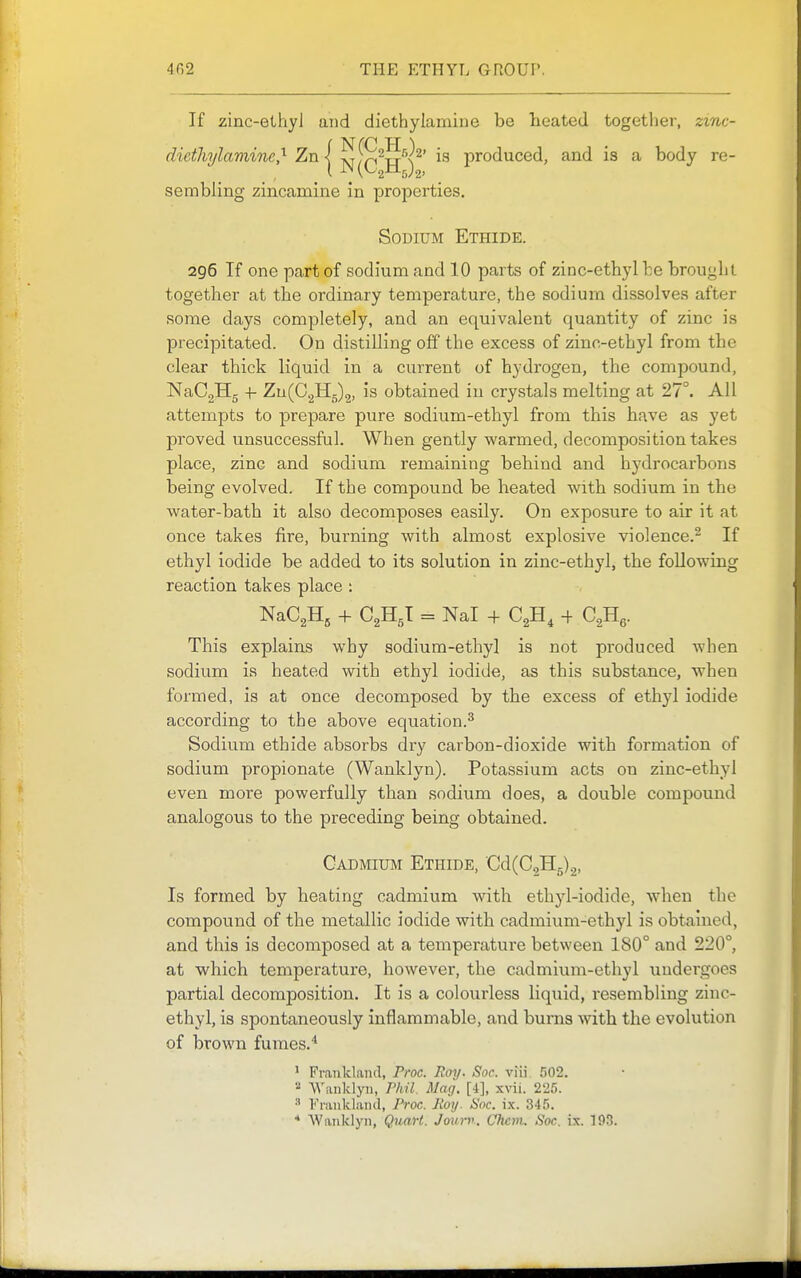 If zinc-ethyl and diethylamine be heated togetlier, zinc- diethylaviine,^ Zn \ Sf^^S^x^' is produced, and is a body re- sembling zincamine in properties. Sodium Ethide. 296 If one part of sodium and 10 parts of zinc-ethyl be brought together at the ordinary temperature, the sodium dissolves after some days completely, and an equivalent quantity of zinc is precipitated. On distilling off the excess of zinc-ethyl from the clear thick liquid in a current of hydrogen, the compound, NaCgHg -t- Zu(C2Hg)2. is obtained in crystals melting at 27°. All attempts to prepare pure sodium-ethyl from this have as yet proved unsuccessful. When gently warmed, decomposition takes place, zinc and sodium remaining behind and hydrocarbons being evolved. If the compound be heated with sodium in the water-bath it also decomposes easily. On exposure to air it at once takes fire, burning with almost explosive violence.^ If ethyl iodide be added to its solution in zinc-ethyl, the following reaction takes place ; NaCgHg + C2H5I = Nal + C2H, + O^H^. This explains why sodium-ethyl is not produced when sodium is heated with ethyl iodide, as this substance, when formed, is at once decomposed by the excess of ethyl iodide according to the above equation.^ Sodium ethide absorbs dry carbon-dioxide with formation of sodium propionate (Wanklyn). Potassium acts on zinc-ethyl even more powerfully than sodium does, a double compound analogous to the preceding being obtained. Cadmium Ethide, Cd(C2H5)2, Is formed by heating cadmium with etbyl-iodide, when the compound of the metallic iodide with cadmium-ethyl is obtained, and this is decomposed at a temperature between 180° and 220°, at which temperature, however, the cadmium-ethyl undergoes partial decomposition. It is a colourless liquid, resembling zinc- ethyl, is spontaneously inflammable, and burns with the evolution of brown fumes. ' Frankland, Proc. Roy. Soc. viii 502. ■■^ VVanklyii, P/nl. Mag. [i], xvii. 225. •' Franklaiul, I'roc. Koy. ISoc. ix. 345. * Wanklyn, Quart. Journ. Cfiem. Soc. ix. 193.