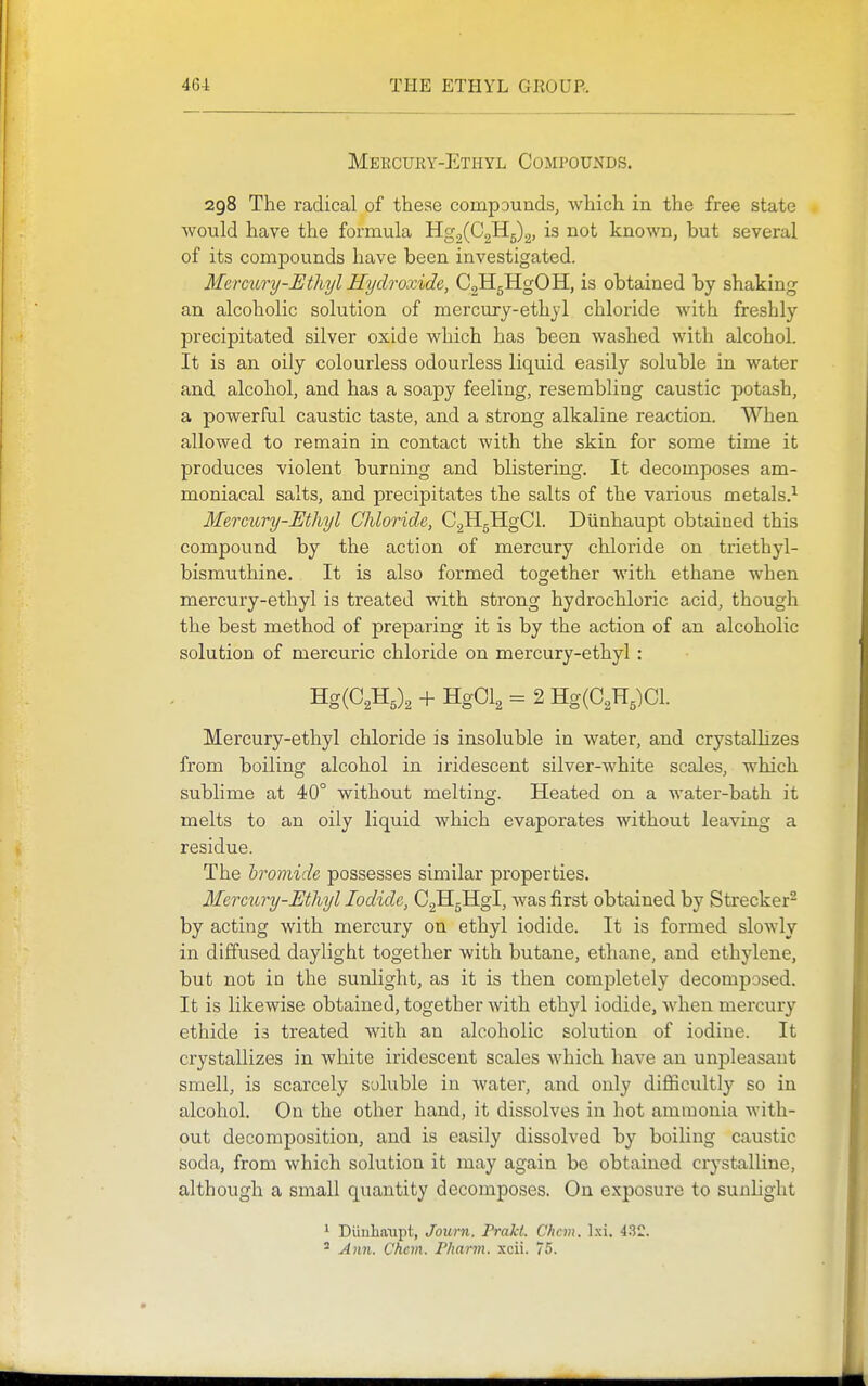 Mercury-Ethyl Compounds. 298 The radical of these compounds, which in the free state would have the formula Hg2(C2H5)2, is not known, but several of its compounds have been investigated. Mercury-Ethyl Hydroxide, CgHgHgOH, is obtained by shaking an alcoholic solution of mercury-ethyl chloride with freshly precipitated silver oxide which has been washed with alcohol. It is an oily colourless odourless liquid easily soluble in water and alcohol, and has a soapy feeling, resembling caustic potash, a powerful caustic taste, and a strong alkaline reaction. When allowed to remain in contact with the skin for some time it produces violent burning and blistering. It decomposes am- moniacal salts, and precipitates the salts of the various metals.^ Mercury-Ethyl Chloride, C2H5HgCl. Diinhaupt obtained this compound by the action of mercury chloride on triethyl- bismuthine. It is also formed together with ethane when mercury-ethyl is treated with strong hydrochloric acid, though the best method of preparing it is by the action of an alcoholic solution of mercuric chloride on mercury-ethyl: Hg(C2H,)2 -1- HgCl^ = 2 Hg(C2H,)Cl. Mercury-ethyl chloride is insoluble in water, and crystalhzes from boiling alcohol in iridescent silver-white scales, which sublime at 40° without melting. Heated on a water-bath it melts to an oily liquid which evaporates without leaving a residue. The bromide possesses similar properties. Mercwy-Ethyl Iodide, CgHgHgl, was first obtained by Strecker- by acting with mercury on ethyl iodide. It is formed slowly in diffused daylight together with butane, ethane, and ethylene, but not in the sunlight, as it is then completely decomposed. It is likewise obtained, together with ethyl iodide, when mercury ethide is treated with an alcoholic solution of iodine. It crystallizes in white iridescent scales which have an unpleasant smell, is scarcely soluble in water, and only difficultly so in alcohol. On the other hand, it dissolves in hot ammonia with- out decomposition, and is easily dissolved by boiling caustic soda, from which solution it may again be obtained crystalline, although a small quantity decomposes. On exposure to sunlight ' Di'mbaupt, Journ. Prakt. Chan. 4.32. ^ Ann. Chem. Phann. xcii. 75.