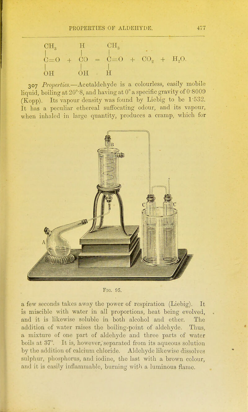 CH3 H CH3 C = 0 + CO = C = 0 + CO, + H,0. Ill OH OH H 307 Properties.—Acetaldehyde is a colourless, easily mobile liquid, boiling at 20°-8, and having at 0° a specific gravity of 0-8009 (Kopp). Its vapour density was found by Liebig to be 1-532. It has a peculiar ethereal suffocating odour, and its vapour, when inhaled in large quantity, produces a cramp, which for Fig. 95. a few seconds takes away the power of respiration (Liebig). It is miscible with water in all proportions, heat being evolved, and it is likewise soluble in both alcohol and ether. The addition of water raises the boiling-point of aldehyde. Thus, a mixture of one part of aldehyde and three parts of water boils at 37°. It is, however, separated from its aqueous solution by tlie addition of calcium chloride. Aldehyde likewise dissolves sulphur, phosphorus, and iodine, the last with a brown colour, and it is easily inflammable, burning with a luminous flame.