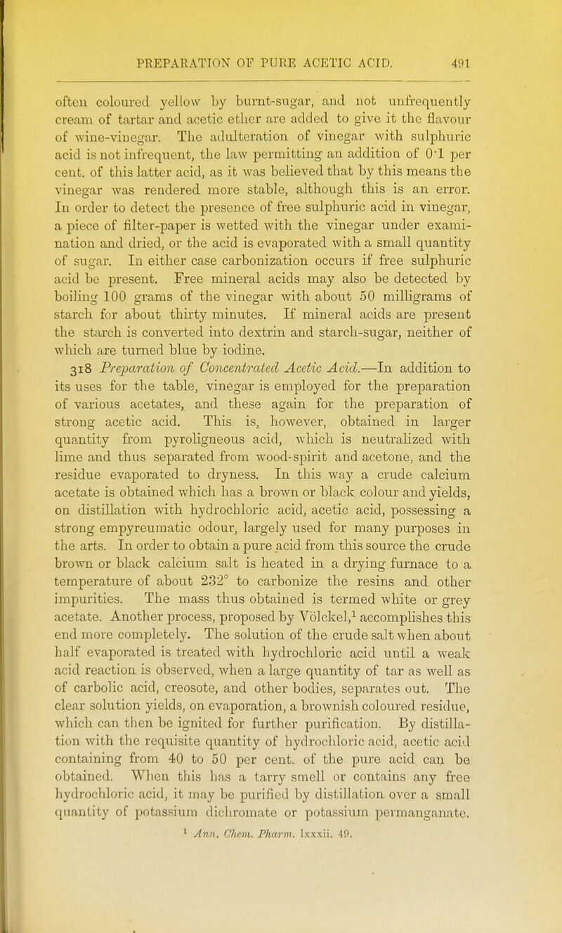 often coloured yellow by bumt-sugar, and not unfrequently cream of tartar and acetic ether are added to give it the flavour of wine-viuegar. The adulteration of vinegar with sulphuric acid is not infrequent, the law permitting an addition of O'l per cent, of this latter acid, as it was believed that by this means the vinegar was rendered more stable, although this is an error. In order to detect the presence of free sulphuric acid in vinegar, a piece of filter-paper is wetted with the vinegar under exami- nation and dried, or the acid is evaporated with a small quantity of sugar. In either case carbonization occurs if free sulphuric acid be present. Free mineral acids may also be detected by boiling 100 grams of the vinegar with about 50 milligrams of starch for about thirty minutes. If mineral acids are present the starch is converted into dextrin and starch-sugar, neither of which are turned blue by iodine. 318 Preparation of Concentrated Acetic Acid.—In addition to its uses for the table, vinegar is employed for the preparation of various acetates, and these again for the preparation of strong acetic acid. This is, however, obtained in larger quantity from pyroligneous acid, which is neutralized with lime and thus separated from wood-spirit and acetone, and the residue evaporated to dryness. In this way a crude calcium acetate is obtained which has a brown or black colour and yields, on distillation with hydrochloric acid, acetic acid, possessing a strong empyreumatic odour, largely used for many purposes in the arts. In order to obtain a pure acid from this source the crude brown or black calcium salt is heated in a drying furnace to a temperature of about 232° to carbonize the resins and other impurities. The mass thus obtained is termed white or grey acetate. Another process, proposed by Volckel,^ accomplishes this end more completely. The solution of the crude salt when about half evaporated is treated with hydrochloric acid until a weak acid reaction is observed, when a large quantity of tar as well as of carbolic acid, creosote, and other bodies, separates out. The clear solution yields, on evaporation, a brownish coloured residue, which can tiien be ignited for further purification. By distilla- tion with the requisite quantity of hydrochloric acid, acetic acid containing from 40 to 50 per cent, of the pure acid can be obtained. When this has a tarry smell or contains any free hydrochloric acid, it may be purified by distillation over a small quantity of potassium dichromate or potassium permanganate. ^ Ann. Chem. Pharm. \sx\'n. 40.