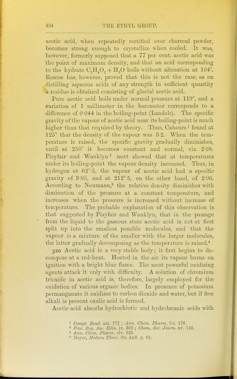 acetic acid, when repeatedly rectified over charcoal powder, becomes strong enough to crystallize when cooled. It was, however, formerly supposed that a 77 per cent, acetic acid was the point of maximum density, and that an acid corresponding to the hydrate CgH^Og + H./) boils without alteration at 104°. Roscoe has, however, proved that this is not the case, as on distilling aqueous acids of any strength in sufficient quantity a residue is obtained consisting of glacial acetic acid. Pure acetic acid boils under normal pressure at 119°, and a ^'ariation of 1 millimeter in the barometer corresponds to a difference of 0 044 in the boiling-point (Landolt). The specific gravity of the vapour of acetic acid near its boiling-point is much higher than that required by theory. Thus, Cahours ^ found at 125° that the density of the vapour was 3'2. When the tem- j)erature is raised, the specific gravity gradually diminishes, until at 250° it becomes constant and normal, viz. 2 08. Playfair and Wanklyn ^ next showed that at temperatures under its boiling-point the vapour density increased. Thus, in hydrogen at G2°'5, the vapour of acetic acid had a specific gravity of 3'95, and at 212°-5, on the other hand, of 2 06. According to Neumann,^ the relative density diminishes with diminution of the pressure at a constant temperature, and increases when the pressure is increased without increase of temperature. The probable explanation of this observation is that suggested by Playfair and Wanklyn, that in the passage from the liquid to the gaseous state acetic acid is not at first split up into the smallest possible molecules, and that the vapour is a mixture of the smaller with the larger molecules, the latter gradually decomposing as the temperature is raised.* . 320 Acetic acid is a veiy stable body; it first begins to de- compose at a red-heat. Heated in the air its vapour burns on ignition with a bright blue flame. The most powerful oxidizing agents attack it only with difficulty. A solution of chromium trioxide in acetic acid is, therefore, largely employed for the oxidation of various organic bodies. In presence of potassium permanganate it oxidizes to carbon dioxide and water, but if free alkali is present oxalic acid is formed. Acetic acid absorbs hydrochloric and hydrobromic acids with ^ Compt. Rend. xix. 771 ; Ann. Chcm. Pharni. hi. 176. ^ Proc. JRoy. Soc. Edin. iv. 395 ; Chem. Soc. Joum. tlx. 1-12. * Ann. Chcm. Fhann. civ. 325. * Meyer, Modern Theor. 3te AuH. p. 65.