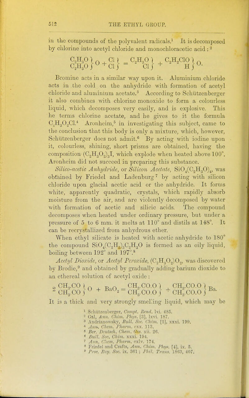 in the compounds of the polyvalent radicals.^ It is decomposed by chlorine into acetyl chloride and monochloracetic acid : ^ CKO/^+Clj = ' Clj + H j^- Bromine acts in a similar way upon it. Aluminium chloride acts in the cold on the anhydride with formation of acetyl chloride and aluminium acetate.^ According to Schiitzenberger it also combines with chlorine monoxide to form a colourless liquid, which decomposes very easily, and is explosive. This he terms chlorine acetate, and he gives to it the formula C^HgO.^Cl* Aronheim,^ in investigating this subject, came to the conclusion that this body is only a mixture, which, however, Schiitzenberger does not admit.'' By acting with iodine upon it, colourless, shining, short prisms are obtained, having the composition (0211302)3!, which explode when heated above 100°. Aronheim did not succeed in preparing this substance. Silico-acetic Anhydride, or Silicon Acetate, SiO^(C2H30)^, was obtained by Friedel and Ladenburgby acting with silicon chloride upon glacial acetic acid or the anhydride. It forms white, apparently quadratic, crystals, which rapidly absorb moisture from the air, and are violently decomposed by Avater with formation of acetic and silicic acids. The compound decomposes when heated under ordinary pressure, but under a pressure of 5 to 6 mm. it melts at 110° and distils at 14)8°. It can be recrystallized from anhydrous ether. When ethyl silicate is heated with acetic anhydride to 180° the compound SiO^(C2Hg)3C2H30 is formed as an oily liquid, boiling between 192° and 197^^ Acetyl Dioxide, or Acetyl Peroxide, (0,1130.2)02, was discovered by Brodie,^ and obtained by gradiially adding barium dioxide to an ethereal solution of acetyl oxide : 9 CH3.CO I 0 , BaO - CH3.CO.O I ^ CH3.CO.O -I g  CH3.CO j ^ + ^'^^2 - CH3.CO.O J CH3.CO.O J It is a thick and very strongly smel'.ing liquid, which may be ^ Schutzenbevger, Compl. Rend. 485. - Gal, Ann. Chim. Phys. [3], Ixvi. 187. ^ 2\iidiiano\vsky, Bull. Soc. Chim. [2], xxxi. 199. ^lini: Chem'. fharm. cxx. 113.  Bcr. Dntlsch. Chem. Oes. xii. 26. « Hull. Soc. Chim. xxxi. 194. ^ jfim. Chem. Pharm. nxlv. 174.  Friedel and Crafts, Ann. Chim. Phya. [4], i.v. .5.  Proc. Poy. Soc. ix. 361 ; Phil. Trans. 1863, 407.