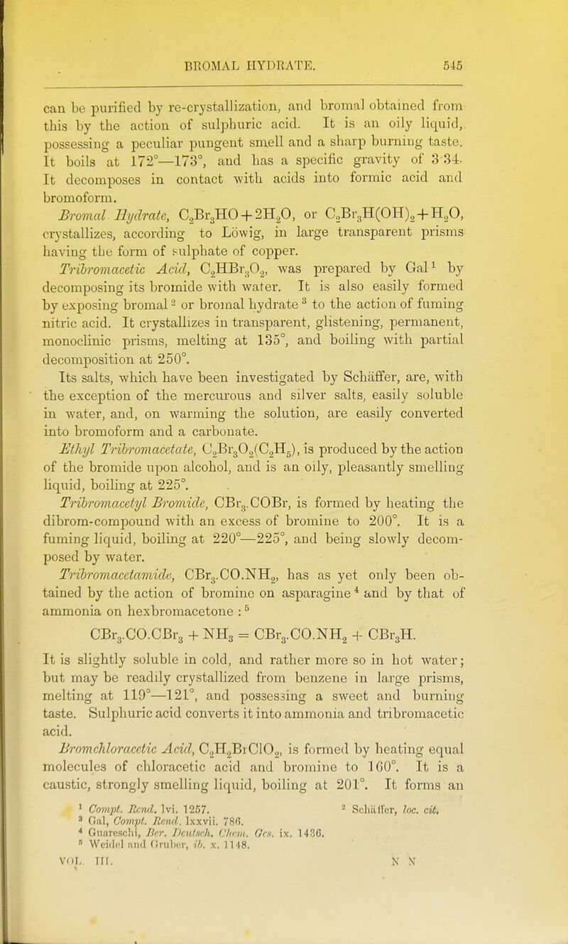 can bo purified by rc-crystallization, and broma] obtained from this by the action of sulphuric acid. It is an oily liquid, possessing a peculiar pungent smell and a sharp burning taste. It boils at 172°—173°, and has a specific gravity of 3-34. It decomposes in contact with acids into formic acid and bromoform. Bromal Hydrate, C2Br3HO + 2H20, or C,Br3H(OH)2 + H20, crystallizes, according to Lowig, in large transparent prisms having the form of f-ulphate of copper. Trihromacetic Acid, CgHBr^O^, was prepared by Gal^ by decomposing its bromide with water. It is also easily formed by exposing bromal ^ or bromal hydrate ^ to the action of fuming nitric acid. It crystallizes in transparent, glistening, permanent, monoclinic prisms, melting at 135°, and boiling with partial decomposition at 250°. Its salts, which have been investigated by Schiiffer, are, with the exception of the mercurous and silver salts, easily soluble in water, and, on warming the solution, are easily converted into bromoform and a carbonate. Etliijl Tribromacetate, C2Br302(C2H5), is produced by the action of the bromide upon alcohol, and is an oily, pleasantly smelling liquid, boiling at 225°. Tribromacetyl Bromide, CBrg.COBr, is formed by heating the dibrom-compound with an excess of bromine to 200°. It is a fuming liquid, boiling at 220°—225°, and being slowly decom- posed by water. Trihromacetamide, CBrg.CO.NHg, has as yet only been ob- tained by the action of bromine on asparagine * and by that of ammonia on hexbromacetone : ^ CBr3.CO.CBr3 + NH3 = CBr3.CO.NH2 H- CBi^H. It is slightly soluble in cold, and rather more so in hot water; but may be readily crystallized from benzene in large prisms, melting at 119°—121°, and possessing a sweet and burning taste. Sulphuric acid converts it into ammonia and tribromacetic acid. Bromchloracetic Acid, C2H2BrC102, is formed by heating equal molecules of chloracetic acid and bromine to 1G0°. It is a caustic, strongly smelling liquid, boiling at 201°. It forms an 1 Compt. Rend. Ivi. 1257. ^ Schiiirer, loc. cit. * Gal, Compt. Rand. Ix.wii. 78fi. * Guarcschi, Ber. Dculsch. L'hcm. Ocu. ix. 1436.  Wciilol !\m\ flnilior, ib. x. 1148. VOL. in. N N'