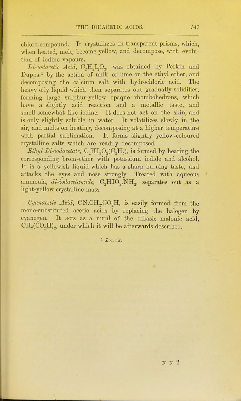 chloro-compound. It crystallizes in transparent prisms, which, when heated, melt, become yellow, and decompose, with evolu- tion of iodine vapours. Di-iodacetic Acid, was obtained by Perkin and Duppa ^ by the action of milk of lime on the ethyl ether, and decomposing the calcium salt with hydrochloric acid. The heavy oily liquid which then separates out gradually solidifies, forming large sulphur-yellow opaque rhombohedrons, which have a slightly acid reaction and a metallic taste, and smell somewhat like iodine. It does not act on the skin, and is only slightly soluble in water. It volatilizes slowly in the air, and melts on heating, decomposing at a higher temperature with partial sublimation. It forms slightly yellow-coloured crystalline salts which are readily decomposed. Ethyl Bi-iodacctate, C2Hl202(C2H5), is formed by heating the corresponding brom-ether with potassium iodide and alcohol. It is a yellowish liquid which has a sharp burning taste, and attacks the eyes and nose strongly. Treated with aqueous ammonia, di-iodacetamide, C2HIO2.NH2, separates out as a light-yellow crystalline mass. Cyanacetic Acid, CN.CHj.COgH, is easily formed from the mono-substituted acetic acids by replacing the halogen by cyanogen. It acts as a nitril of the dibasic malonic acid, CH2(C02H)2, under which it will be afterwards described. ^ Loc. cii. N N 2