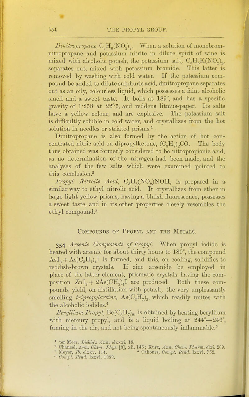Dinitropropane, C3H,j(N02)2- When a solution of monobrom- nitropropane and potassium nitrite in dilute spirit of wine is mixed with alcoholic potash, the potassium salt, C3H5K(N02)2, separates out, mixed with potassium bromide. This latter is removed by washing with cold water. If the potassium com- pouxid be added to dilute sulphuric acid, dinitropropane separates out as an oily, colourless liquid, which possesses a faint alcoholic smell and a sweet taste. It boils at 189°, and has a specific gravity of 1'258 at 22°'5, and reddens litmus-paper. Its salts have a yellow colour, and are explosive. The potassium salt is difficultly soluble in cold' water, and crystallizes from the hot solution in needles or striated prisms.^ Dinitropropane is also formed by the action of hot con- centrated nitric acid on dipropylketone, (03117)200. The body thus obtained was formerly considered to be nitropropionic acid, as no determination of the nitrogen had been made, and the analyses of the few salts which Avere examined pointed to this conclusion.^ Propyl Mitrolic Acid, C3B[5(N02)NOH, is jDrepared in a similar way to ethyl nitrolic acid. It crystallizes from ether in large light yellow prisms, having a bluish fluorescence, possesses a sweet taste, and in its other properties closely resembles the ethyl compound.^ Compounds of Peopyl and the Metals. 354 Arsenic CompoiLnds of Propyl. When jDropyl iodide is heated with arsenic for about thirty hours to 180°, the compound AsL, + As(C3H7)4l is formed, and this, on cooling, solidifies to reddish-brown crystals. If zinc arsenide be employed in place of the latter element, prismatic crj'stals having the com- position Znl2 + 2As(CH3)^I are produced. Both these com- pounds yield, on distillation with potash, the very unpleasantly smelling tripropylarsinc, ks{Q.^>j).^, which readily unites with the alcoholic iodides.* Beryllitcm Propyl, Be (03117)2, is obtained by heating beryllium Avith mercury propyl, and is a liquid boiling at 244°—246^ fuming in the air, and not being spontaneously inflammable.^ ^ ter Meer, Zicbig's Ann, clxxxi. 19. ^ Chancel, Ann. CMm. Phys. [3], xii. 146; Kiirz, Ann. Chan. Fhann. clxi. 209. ^ JFuyer, Jb. clxxv. 114. * Caliours, Compt. Rend. Ixxvi. 752, Compt. Jlcnd. Ixxvi. 13S3.