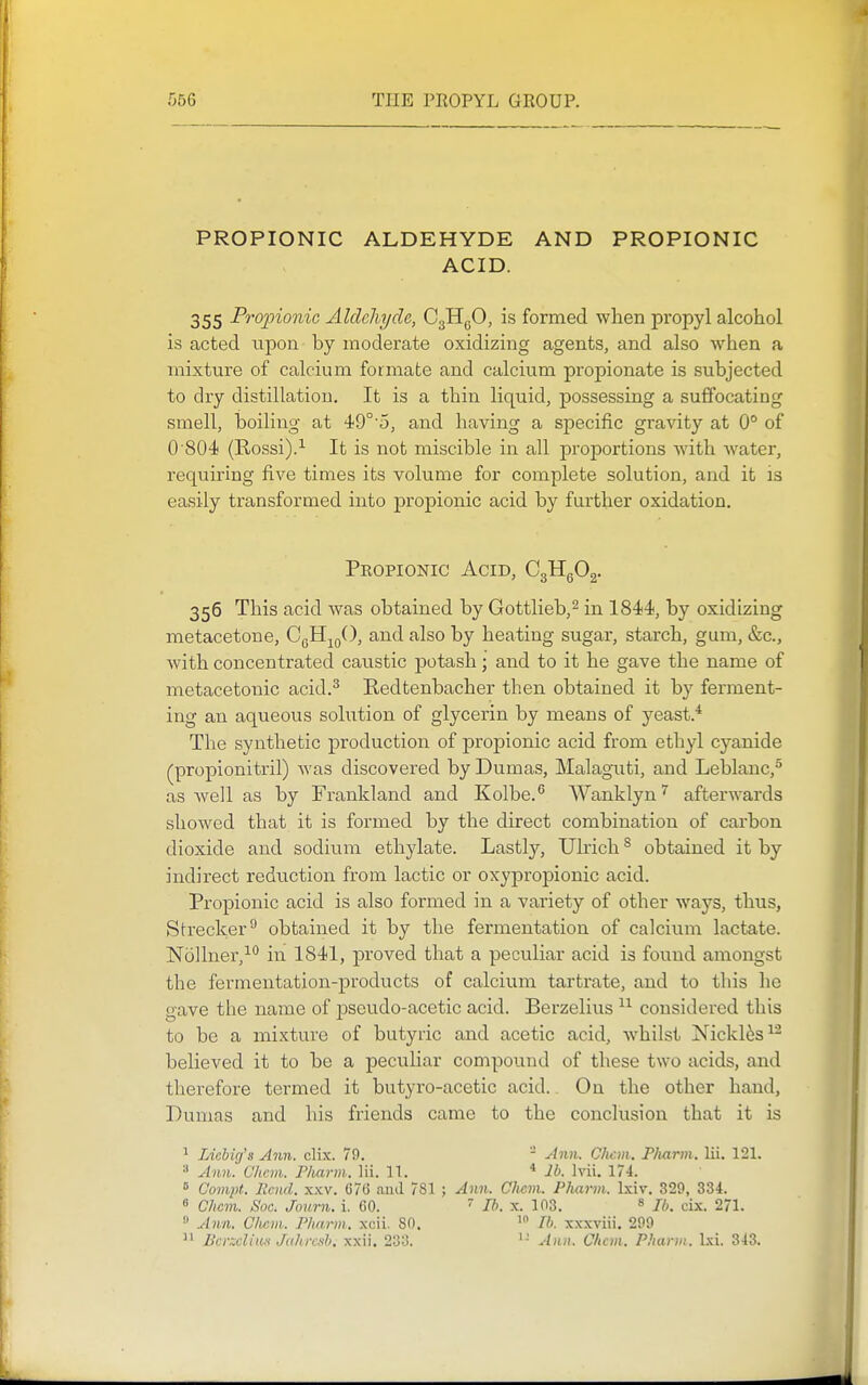 PROPIONIC ALDEHYDE AND PROPIONIC ACID. 355 Propionic Aldehyde, CgHgO, is formed when propyl alcohol is acted upon by moderate oxidizing agents, and also when a mixture of calcium formate and calcium propionate is subjected to dry distillation. It is a thin liquid, possessing a suffocating smell, boiling at 49°'5, and having a specific gravity at 0° of 0 804 (Rossi).It is not miscible in all proportions with Avater, requiring five times its volume for complete solution, and it is easily transformed into propionic acid by further oxidation. Peopionic Acid, CgHgOg. 356 This acid was obtained by Gottlieb,^ in 1844, by oxidizing metacetone, CgH^oO, and also by heating sugar, starch, gum, &c., with concentrated caustic potash; and to it he gave the name of metacetonic acid.^ Redtenbacher then obtained it by ferment- ing an aqueous solution of glycerin by means of yeast.* The synthetic production of propionic acid from ethyl cyanide (^propionitril) was discovered by Dumas, Malaguti, and Leblanc,^ as well as by Frankland and Kolbe. Wanklynafterwards showed that it is formed by the direct combination of carbon dioxide and sodium ethylate. Lastly, Ulrich ® obtained it by indirect reduction from lactic or oxypropionic acid. Propionic acid is also formed in a variety of other ways, thus, Strecker^ obtained it by the fermentation of calcium lactate. Nollner,^'' in 1841, proved that a peculiar acid is found amongst the fermentation-products of calcium tartrate, and to this he gave the name of pseudo-acetic acid. Berzelius considered this to be a mixture of butyric and acetic acid, whilst Nickli^s^^ believed it to be a peculiar compound of these two acids, and therefore termed it butyro-acetic acid. On the other hand, Dumas and his friends came to the conclusion that it is ^ Licbig's Ann. clix. 79. ■ Ann. CJicm. P/iann. lii. 121. ^ Anil. Chcm. Fliarm. lii. 11. * lb. Ivii. 174.  Compt. llcnd. xxv. 076 ami 781 ; Ann. Clicm. PJuirm. Ixiv. 329, 334. 8 Chan. Soc. Journ. i. 60. ' 77;. x. 103. » lb. cix. 271. » y/?m. C/wm. Pharm. xcii. 80. lb. xxxviii. 299 '1 Bcrzcliiin Jahrcsb. xxii. 233. Ann. Chan. Pharm. Ixi. 343.