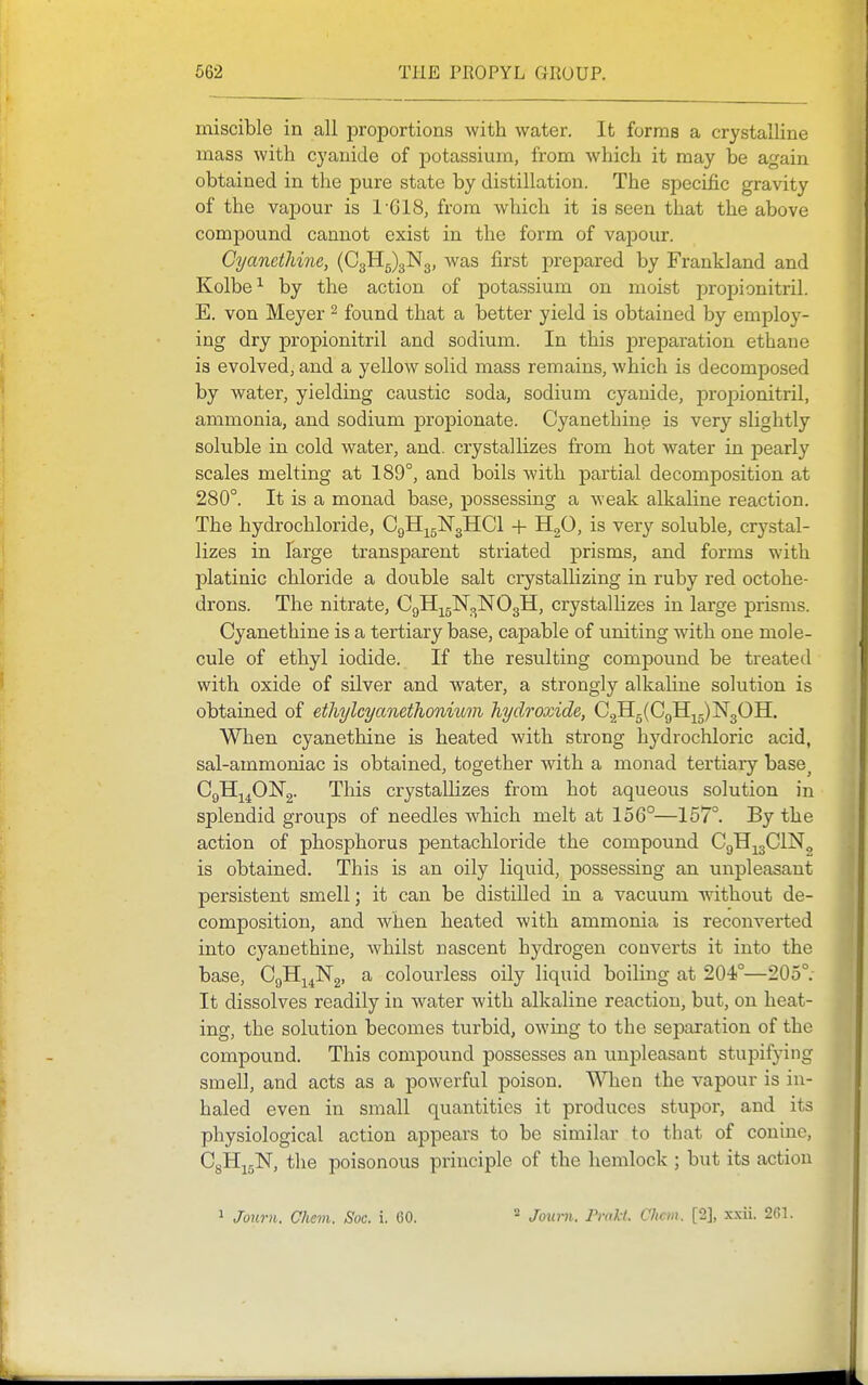 miscible in all proportions with water. It forma a crystalline mass with cyanide of jDotassium, from which it may be again obtained in the pure state by distillation. The specific gravity of the vapour is 1'618, from which it is seen that the above compound cannot exist in the form of vapour. Cyanethine, (C3Hg)3N3, was first prepared by Frankland and Kolbe^ by the action of potassium on moist propionitril. E. von Meyer ^ found that a better yield is obtained by employ- ing dry propionitril and sodium. In this preparation ethane is evolved, and a yellow solid mass remains, which is decomposed by water, yielding caustic soda, sodium cyanide, propionitril, ammonia, and sodium propionate. Cyanethine is very slightly soluble in cold water, and. crystallizes from hot water in pearly scales melting at 189°, and boils with partial decomposition at 280°. It is a monad base, possessing a weak alkaline reaction. The hydrochloride, CgH-^gNgHCl + H2^' ^^ry soluble, crystal- lizes in Targe transparent striated prisms, and forms with platinic chloride a double salt crystallizing in ruby red octohe- drons. The nitrate, CgH^gN^NOgH, crystalhzes in large prisms. Cyanethine is a tertiary base, capable of uniting with one mole- cule of ethyl iodide. If the resulting compound be treated with oxide of silver and water, a strongly alkaline solution is obtained of ethylcyanethonium hydroxide, G.^^{Gfi^^l:^^0^. When cyanethine is heated with strong hydrochloric acid, sal-ammoniac is obtained, together with a monad tertiary base^ Cgllj^Ol^g- This crystalhzes from hot aqueous solution in splendid groups of needles which melt at 156°—157°. By the action of phosphorus pentachloride the compound CgH^gClN, is obtained. This is an oily liquid, possessing an unpleasant persistent smell; it can be distilled in a vacuum Avithout de- composition, and when heated with ammonia is reconverted into cyanethine, whilst nascent hydrogen converts it into the base, CgH^^Ng, a colourless oily liquid boiling at 204°—205°. It dissolves readily in water with alkaline reaction, but, on heat- ing, the solution becomes turbid, owing to the separation of the compound. This compound possesses an unpleasant stupifying smell, and acts as a powerful poison. When the vapour is in- haled even in small quantities it produces stujoor, and its physiological action appears to be similar to that of coninc, CgHjgN, the poisonous principle of the hemlock ; but its action ^ Journ. Chevi. Soc. i. 60. 2 Joimi. Pmli. Chcm. [2], x.xii. 261.