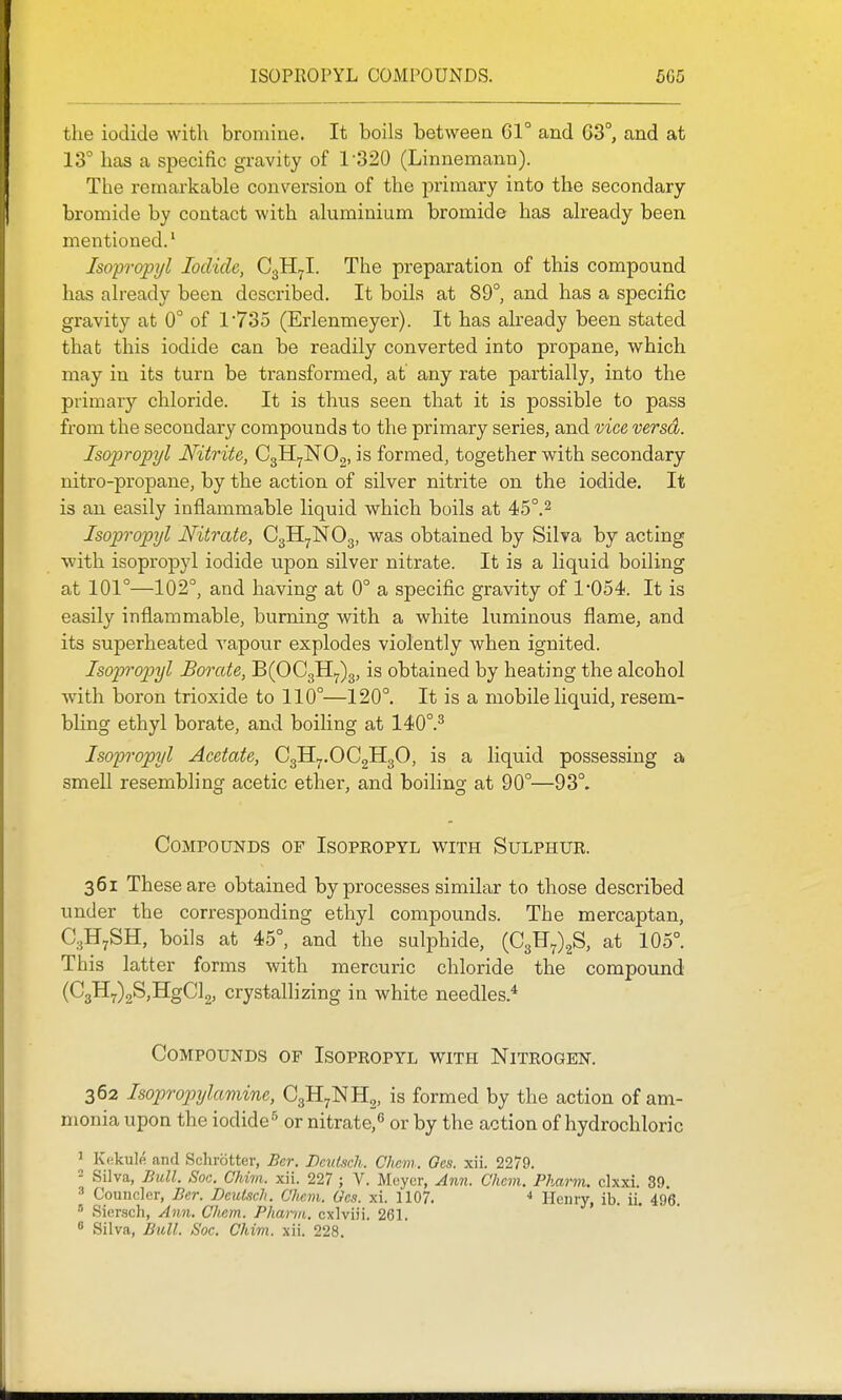 the iodide with bromine. It boils between 61° and C3°, and at 13° has a specific gravity of 1-320 (Linnemann). The remarkable conversion of the primary into the secondary bromide by contact with aluminium bromide has already been mentioned.' Isopropijl Iodide, C^Hjl. The preparation of this compound has already been described. It boils at 89°, and has a specific gravity at 0° of 1'735 (Erlenmeyer). It has already been stated that this iodide can be readily converted into propane, which may in its turn be transformed, at any rate partially, into the primary chloride. It is thus seen that it is possible to pass from the secondary compounds to the primary series, and vice versd. Isoprojpyl Nitrite, CgH^NOg, is formed, together with secondary nitro-propane, by the action of silver nitrite on the iodide. It is an easily inflammable liquid which boils at 45°.^ Isopropyl Nitrate, C3H7NO3, was obtained by Silva by acting with isopropyl iodide upon silver nitrate. It is a liquid boiling at 101°—102°, and having at 0° a specific gravity of 1'054. It is easily inflammable, burning with a white luminous flame, and its superheated vapour explodes violently when ignited. Isopropyl Borate, 'BiOQ^^)^, is obtained by heating the alcohol with boron trioxide to 110°—120°. It is a mobile liquid, resem- bling ethyl borate, and boiling at 140°.^ Isopropyl Acetate, C3H7.OC2H3O, is a liquid possessing a smell resembling acetic ether, and boiling at 90°—93°. Compounds of Isopropyl v^^ith Sulphur. 361 These are obtained by processes similar to those described under the corresponding ethyl compounds. The mercaptan, C3H7SH, boils at 45°, and the sulphide, (C3F7)2S, at 105°. This latter forms with mercuric chloride the compound (C3H7)2S,HgCl2, crystallizing in white needles.* Compounds of Isopropyl with Nitrogen. 362 Isopropxjlamine, C3H7NH2, is formed by the action of am- monia upon the iodide^ or nitrate,*' or by the action of hydrochloric 1 Kekule and Schrotter, Ber. DeiUsch. Chcm. Gcs. xii. 2279. - Silva, Bull. SoG. Chim. xii. 227 ; V. Meyer, Ann. Chcm. Pharm. clxxi. 39. 3 Councler, Ber. DcuLich. Chem. Gcs. xi. 1107. •» Henry, ib. ii. 496. ' Siersch, Ann. Cliem. Pharm. cxlviii, 261. ^ Silva, JSiiU. Soc. Chim. xii. 228.