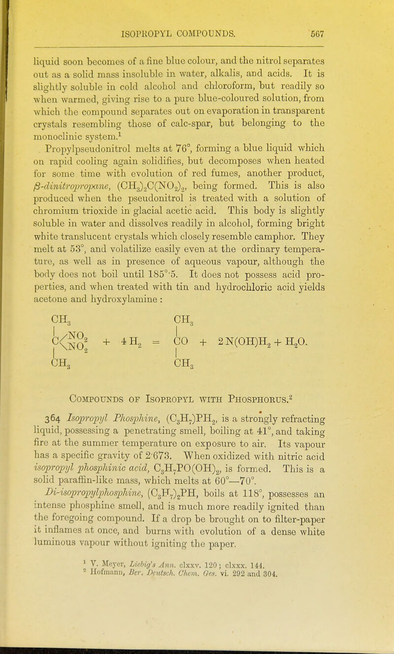 liquid soon becomes of a fine blue colour, and the nitrol separates out as a solid mass insoluble in water, alkalis, and acids. It is slightly soluble in cold alcohol and chloroform, but readily so when warmed, giving rise to a pure blue-coloured solution, fi-om which the compound separates out on evaporation in transparent crystals resembling those of calc-spar, but belonging to the monoclinic system.'- Propylpseudonitrol melts at 76° forming a blue liquid which on rapid cooling again solidifies, but decomposes when heated for some time with evolution of red fumes, another product, jS-diniirapropane, (CHg)2C(N02)2, being formed. This is also produced when the pseudonitrol is treated with a solution of chromium trioxide in glacial acetic acid. This body is slightly soluble in water and dissolves readily in alcohol, forming bright white translucent crystals which closely resemble camphor. They melt at 53°, and volatilize easily even at the ordinary tempera- ture, as well as in presence of aqueous vapour, although the body does not boil until 185°'5. It does not possess acid pro- perties, and when treated with tin and hydrochloric acid yields acetone and hydroxylamine : CH„ I CO + 2N(OH)H2 +HgO. CH3 Compounds of Isopropyl with Phosphorus.^ 364 Isopropyl Phosphine, (C3H7)PH2, is a strongly refracting liquid, possessing a penetrating smell, boiling at 41°, and taking fire at the summer temperature on exposure to air. Its vapour has a specific gravity of 2-673. When oxidized with nitric acid isopropyl phosphinic acid, C3H7PO(OH)2, is formed. This is a sohd paraffin-like mass, which melts at 60°—70°. Di-isopropylplwspUne, boils at 118°, possesses an intense phosphine smell, and is much more readily ignited than the foregoing compound. If a drop be brought on to filter-paper it inflames at once, and burns with evolution of a dense white luminous vapour without igniting the paper. 1 V. Meyer, lAchig'a Ann. clxxv. 120; clxxx. 144. 2 Hofmann, Bcr. Deutsch. Olicm. Gcs. vi. 292 and 304. CH3 CH, +