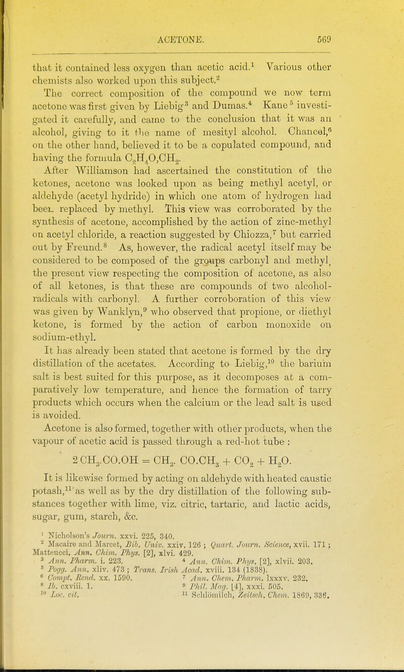 ACETONE. 5G9 that it contained less oxygen than acetic acid.^ Various other chemists also worked upon this subject.^ The correct composition of the compound we now term acetone was first given by Liebig^ and Dumas/ Kane ^ investi- gated it carefully, and came to the conclusion that it was au alcohol, giving to it the name of mesityl alcohol. Chancel,** on the other hand, believed it to be a copulated compound, and having the formula Cj,H^0,CH2. After Williamson had ascertained the constitution of the ketones, acetone was looked upon as being methyl acetyl, or aldehyde (acetyl hydride) in which one atom of hydrogen had beei_ replaced by methyl. This view was corroborated by the synthesis of acetone, accomplished by the action of zinc-methyl on acetyl chloride, a reaction suggested by Chiozza,^ but carried out by Freund.^ As, however, the radical acetyl itself may be considered to be composed of the grgups carbonyl and methyl^ the present view respecting the composition of acetone, as also of all ketones, is that these are compounds of two alcohol- radicals with carbonyl. A further corroboration of this view was given by Wanklyn,^ who observed that propione, or diethyl ketone, is formed by the action of carbon monoxide on sodium-ethyl. It has already been stated that acetone is formed by the dry distillation of the acetates. According tO' Liebig,-^*' the bariuiii salt is best suited for this purpose, as it decomposes at a com- paratively low temperature, and hence the formation of tarry products which occurs when the calcium or the lead salt is used is avoided. Acetone is also formed, together with other products, when the vapour of acetic acid is passed through a red-hot tube : 2 CH3.CO.OH = CH3. CO.CH3 + CO2 + Hp. It is likewise formed by acting on aldehyde with heated caustic potash,as well as by the dry distillation of the following sub- stances together with lime, viz. citric, tartaric, and lactic acids, sugar, gum, starch, &c. ' Nicholson's Journ. xxvi. 225, 340. Miicairc <and Maieet, Bih. Univ. xxiv. 126 ; Qaavl. Journ. Science, xvii. 171; Matteucci. Ann. C'hvm. Phys. [2], xlvi. 429. =* Ann. Pharm. i. 223. * Ann. Chim. Phys. [2], xlvii. 203. •' Pogrj. Ann. xliv. 473 ; Trans. Irish Acad, xviii. 134 (i838). * Covqit. Rend., xx. 1590. 7 chem. Pharm. Ixxxv. 232. « lb. cxviii. 1. « Phil. Mag. [4], xxxi. 605. Luc. cit. n Schliiiiiiioli, Zcilsch. Chcm. 18(5!), 335,