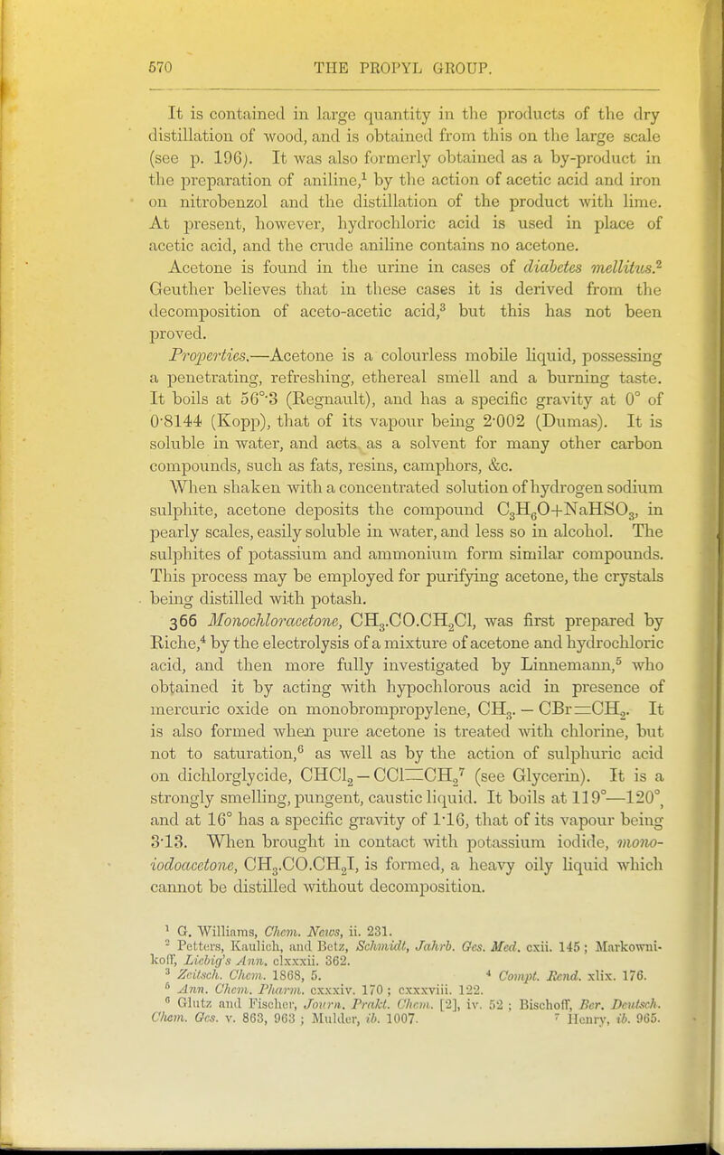 It is contained in large quantity in the products of the dry distillation of wood, and is obtained from this on the large scale (see p. 196j. It was also formerly obtained as a by-product in the jDreparation of aniline,-^ by the action of acetic acid and iron on nitrobenzol and the distillation of the product with lime. At present, however, hydrochloric acid is used in place of acetic acid, and the crude aniline contains no acetone. Acetone is found in the urine in cases of diabetes mellitios} Geuther believes that in these cases it is derived from the decomposition of aceto-acetic acid,^ but this has not been proved. Properties.—Acetone is a colourless mobile liquid, possessing a penetrating, refreshing, ethereal smell and a burning taste. It boils at 56°'3 (Regnault), and has a specific gravity at 0° of 08144 (Kopp), that of its vapour being 2-002 (Dumas). It is soluble in water, and acts as a solvent for many other carbon compounds, such as fats, resins, camphors, &c. When shaken with a concentrated solution of hydrogen sodium sulphite, acetone deposits the compound CgllgO+NaHSOg, in pearly scales, easily soluble in water, and less so in alcohol. The sulphites of potassium and ammonium form similar compounds. This process may be employed for purifying acetone, the crystals being distilled with potash. 366 Monocliloracetone, CHg.CO.CHgCl, was first prepared by Riche,^ by the electrolysis of a mixture of acetone and hydrochloric acid, and then more fully investigated by Linnemann,^ who obtained it by acting with hypochlorous acid in presence of mercuric oxide on monobrompropylene, CH,. — CBr^CHg. It is also formed when pure acetone is treated with chlorine, but not to saturation,® as well as by the action of sulphuric acid on dichlorglycide, CHClg — CCl—CHg'^ (see Glycerin). It is a strongly smelling, pungent, caustic liquid. It boils at 119°—120°, and at 16° has a specific gravity of 1'16, that of its vapour being 3'13. When brought in contact with potassium iodide, mono- iodoacetone, CHg.CO.CHgl, is formed, a heavy oily liquid which cannot be distilled without decomposition. 1 G. Williams, Chem. Ncios, ii. 231. - Fetters, Kaulich, and Bctz, Schmidt, Jahrh. Gcs. Med. cxii. 145 ; Markovnii- koIT, Licbig's Aim. clxxxii. 362. * Zcitsch. Chcm. 1868, 5. * Compt. Rend. xlix. 176. ^71?!. Chcm. P/ui7-m. cxxxiv. 170 ; cxxxviii. 122.  Glutz and Fischer, Jourii. Frakt. Chew.. [2], iv. 52 ; BischofT, Bcr. Dcidsch. Chem. Gcs. v. 863, 963 ; Mulder, ib. 1007.  llcnry, ih. 965.